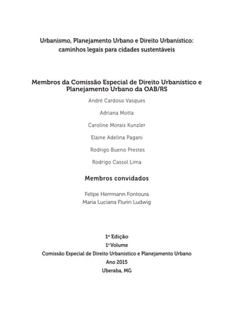Urbanismo, Planejamento Urbano e Direito Urbanístico:
caminhos legais para cidades sustentáveis
Membros da Comissão Especial de Direito Urbanístico e
Planejamento Urbano da OAB/RS
André Cardoso Vasques
Adriana Motta
Caroline Morais Kunzler
Elaine Adelina Pagani
Rodrigo Bueno Prestes
Rodrigo Cassol Lima
Membros convidados
Felipe Herrmann Fontoura
Maria Luciana Flurin Ludwig
1a
Edição
1a
Volume
Comissão Especial de Direito Urbanístico e Planejamento Urbano
Ano 2015
Uberaba, MG
 