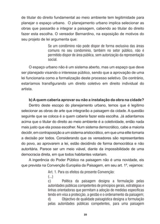 39
de  titular  do  direito  fundamental  ao  meio  ambiente  tem  legitimidade  para  
planejar  o  espaço  urbano.    O  planejamento  urbano  implica  selecionar  as  
obras  que  passarão  a  integrar  a  paisagem,  cabendo  ao  titular  do  direito  
fazer  esta  escolha.  O  vereador  Bernardino,  na  exposição  de  motivos  do  
seu  projeto  de  lei  argumenta  que:  
Se um condômino não pode dispor de forma exclusiva das áreas
comuns no seu condomínio, também no setor público, não é
permitido dispor de área pública, sem autorização da representação
social.
2HVSDoRXUEDQRQmRpXPVLVWHPDDEHUWRPDVXPHVSDoRTXHGHYH
ser  planejado  visando  o  interesse  público,  sendo  que  a  aprovação  de  uma  
lei  funcionaria  como  a  formalização  deste  processo  seletivo.  Do  contrário,  
HVWDUtDPRV WUDQV¿JXUDQGR XP GLUHLWR FROHWLYR HP GLUHLWR LQGLYLGXDO GR
artista.    
b)  A  quem  caberia  aprovar  ou  não  a  instalação  da  obra  na  cidade?
'HQWUR GHVWH HVFRSR GR SODQHMDPHQWR XUEDQR WHPRV TXH p OHJtWLPR
selecionar  as  obras  de  arte  que  integrarão  a  paisagem  da  cidade.  A  questão  
VHJXLQWHTXHVHFRORFDpDTXHPFDEHULDID]HUHVWDHVFROKD-iDGLDQWDPRV
DFLPDTXHRWLWXODUGRGLUHLWRDRPHLRDPELHQWHpDFROHWLYLGDGHHQWmRQDGD
mais  justo  que  ela  possa  escolher.  Num  sistema  democrático,  cabe  a  maioria  
decidir,  em  contraposição  a  um  sistema  aristocrático,  em  que  uma  elite  tomaria  
a  decisão  por  todos.  Considerando  que  os  vereadores  são  representantes  
do  povo,  ao  aprovarem  a  lei,  estão  decidindo  de  forma  democrática  e  não  
autoritária.   Parece   ser   um   meio   viável,   diante   da   impossibilidade   de   uma  
democracia  direta,  em  que  todos  habitantes  votariam.  
$LQJHUrQFLDGR3RGHU3~EOLFRQDSDLVDJHPQmRpXPDQRYLGDGHHLV
TXHSUHYLVWDQDRQYHQomR(XURSpLDGD3DLVDJHPHPVHXDUWžYHMDPRV
Art. 1. Para os efeitos da presente Convenção:
(...)
c) Política da paisagem designa a formulação pelas
autoridades públicas competentes de princípios gerais, estratégias e
linhas orientadoras que permitam a adoção de medidas específicas
tendo em visa a protecção, a gestão e o ordenamento da paisagem;
d) Objectivo de qualidade paisagística designa a formulação
pelas autoridades públicas competentes, para uma paisagem
 