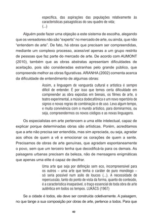 40
específica, das aspirações das populações relativamente às
características paisagísticas do seu quadro de vida;
(...)
$OJXpPSRGHID]HUXPDREMHomRDHVWHVLVWHPDGHHVFROKDDOHJDQGR
que  os  vereadores  não  são  “experts”  no  mercado  de  arte,  ou  ainda,  que  não  
“entendem  de  arte”.  De  fato,  há  obras  que  precisam  ser  compreendidas,  
mediante  um  complexo  processo,  acessível  apenas  a  um  grupo  restrito  
de  pessoas  que  faz  parte  do  mercado  de  arte.  De  acordo  com  AUMONT  
  WDPEpP TXH DV REUDV DEVWUDWDV DSUHVHQWDP GL¿FXOGDGHV GH
aceitação,   pois   são   consideradas   estranhas   pelo   grande   público,   que  
FRPSUHHQGHPHOKRUDVREUDV¿JXUDWLYDV$5$1+$  FRPHQWDDFHUFD
GDGL¿FXOGDGHGHHQWHQGLPHQWRGHDOJXPDVREUDV
Assim, a linguagem de vanguarda cultural e artística é sempre
difícil de entender. É por isso que temos certa dificuldade em
compreender as obra expostas em bienais, os filmes de arte, o
teatro experimental, a música dodecafônica e um novo repertório de
signos e novas regras de combinação e de uso. Leva algum tempo,
e muita convivência com o mundo artístico, para dominarmos, ou
seja, compreendermos os novos códigos e as novas linguagens.
Os  especialistas  em  arte  pertencem  a  uma  elite  intelectual,  capaz  de  
H[SOLFDUSRUTXHGHWHUPLQDGDVREUDVVmRDUWtVWLFDV3RUpPDFUHGLWDPRV
que  a  arte  não  precisa  ser  entendida,  mas  sim  apreciada,  ou  seja,  agradar  
DRV ROKRV GH TXHP D Yr H HPRFLRQDU RV FRUDo}HV GH TXHP D VHQWH
Precisamos  de  obras  de  arte  genuínas,  que  agradam  espontaneamente  
RSRYRVHPTXHXPWHUFHLURWHQKDTXHGHFRGL¿FiODSDUDRVGHPDLV$V
paisagens  urbanas  precisam  da  beleza,  não  de  mensagens  enigmáticas  
TXHDSHQDVXPDHOLWHpFDSD]GHGHFLIUDU
Uma arte que seja por definição sem eco, incompreensível para
os outros – uma arte que tenha o caráter de puro monólogo –
só seria possível num asilo de loucos (...). A necessidade de
repercussão, tanto do ponto de vista da forma, quanto do conteúdo,
é a característica inseparável, o traço essencial de toda obra de arte
autêntica em todos os tempos. LUKÁCS (1967)
6HDFLGDGHpWRGRVHODGHYHVHUFRQVWUXtGDFROHWLYDPHQWH$SDLVDJHP
no  que  tange  a  sua  composição  por  obras  de  arte,  pertence  a  todos.  Para  que  
 