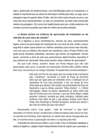 41
KDMDRVHQWLPHQWRGHSHUWHQFLPHQWRXPDLGHQWL¿FDomRHQWUHRVPRUDGRUHVHD
FLGDGHpLPSRUWDQWHTXHDVREUDVGHDUWHIDoDPVHQWLGRSDUDHOHVRXVHMDTXHD
paisagem  seja  do  agrado  deles.  Então,  não  há  motivo  para  recusar  ao  povo,  por  
meio  dos  seus  representantes,  no  caso  os  vereadores,  de  fazer  esta  construção  
coletiva  da  paisagem.  Se  o  povo  tem  legitimidade  para  isso,  então  podemos  nos  
UHPHWHUDSUy[LPDTXHVWmRTXHWUDWDGRFULWpULRGHHVFROKDDGRWDGR
c)  Quais  seriam  os  critérios  de  aprovação  da  instalação  ou  de  
retirada  de  uma  obra  da  cidade?
6H p OHJtWLPR R SRYR PDQLIHVWDUVH DWUDYpV GH VHXV UHSUHVHQWDQWHV
legais,  acerca  da  aprovação  de  instalação  de  uma  obra  de  arte,  então  o  passo  
VHJXLQWHpVDEHUTXDLVVHULDPRVFULWpULRVDGRWDGRVSDUDWRPDUHVWDGHFLVmR
XPDYH]TXHRVFULWpULRVQmRGHYHPVHUDOHDWyULRVSRLVR3RGHU3~EOLFRQmR
SRGHWRPDUGHFLV}HVDUELWUiULDVGHYHQGRDJLUGHQWURGDOHJDOLGDGH6HQGR
DVVLPVRPHQWHDREUDGHDUWHTXHSUHHQFKHVVHGHWHUPLQDGRVUHTXLVLWRVp
TXHSRGHULDVHUDSURYDGD0DVTXDLVVHULDPHVWHVFULWpULRVGHDSURYDomR
Ao   que   tudo   indica,   existem   obras   em   Porto   Alegre   que   não   são  
DSUHFLDGDVSHORSRYR$RSLQLmRGRKLVWRULDGRU6+,//,1*  UHÀHWH
bem  isso,  ao  escrever  um  artigo  intitulado  “A  capital  das  monstruosidades”:
Este colar sem fim de mau gosto que nos assola ainda é composto
pelo “cuiódromo”, encravado na rótula da Praça da Harmonia
(obra que por igual pode ser entendida como a exaltação de um
superúbere de uma vaca premiada), e por um tarugo de ferro
enferrujado que adentra o Rio Guaíba nas proximidades da Usina do
Gasômetro e que se intitula, pasmem “Olhos Atentos”. (...) Minha
interrogação, depois de passar rapidamente os olhos sobre este
vale de horrores que nos circunda, é por que Porto Alegre, cidade
aprazível, moderna, povoada por gente simpática, habitada pelas
mulheres mais belas do país e que abrigou artistas como Vasco
Prado, Xico Stockinger e Danúbio Gonçalves, termina por excitar o
pior lado de muitos que aqui vêm expor?
([SUHVV}HV FRPR ³PDX JRVWR´ ³YDOH GH KRUURUHV´ H ³SLRU ODGR´
utilizados  no  trecho  acima,  evidenciam  a  falta  de  beleza  das  obras  de  arte,  
QDRSLQLmRGH6FKLOOLQJ6HPDGHQWUDUQRPpULWRGDVREUDVLPSXJQDGDVSRU
HOHpLQFRQWURYHUVDDDSURYDomRGREHORHDUHSXOVDSHORIHLR
$¿ORVR¿DGDDUWHSURFXUDGH¿QLURTXHpEHOR3DUDRV¿OyVRIRVLGHDOLVWDVD
EHOH]DpREMHWLYDRREMHWRpEHORLQGHSHQGHQWHPHQWHGRVXMHLWRTXHRSHUFHEHD
 
