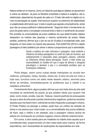 42
beleza  existe  em  si  mesma,  como  um  ideal  do  qual  alguns  objetos  se  aproximam  
HRXWURVVHDIDVWDP-iSDUDRV¿OyVRIRVHPSLULVWDVDEHOH]DpVXEMHWLYDLVWRp
relativizada,  dependendo  do  gosto  de  cada  um.  O  belo  não  está  no  objeto  em  si,  
mas  na  percepção  do  sujeito.  Kant  procura  superar  os  extremos  da  objetividade  
HVXEMHWLYLGDGHD¿UPDQGRTXH³REHORpDTXLORTXHDJUDGDXQLYHUVDOPHQWHDLQGD
TXHQmRVHSRVVDMXVWL¿FiORLQWHOHFWXDOPHQWH´6HJXQGR.DQWRIXQGDPHQWRGR
juízo  de  gosto  seria  a  vinculação  universal  entre  o  belo  e  o  sentimento  de  prazer.  
(OHDFUHGLWDQDXQLYHUVDOLGDGHGHMXt]RVHVWpWLFRVHLVTXHGHWHUPLQDGRVREMHWRV
despertam   na   maioria   das   pessoas   o   mesmo   sentimento   de   prazer.   Neste  
VHQWLGRSRGHPRVD¿UPDUTXHRS{UGRVROGR*XDtEDpFRQVLGHUDGREHORSRLV
desperta  um  bem-­estar  na  maioria  das  pessoas.  Para  SANTOS  (2014)  o  objeto  
SDLVDJHP pEHOR HVWpWLFR SRUDOLYLDURVWUHVVHSURSRUFLRQDUSD]HVHUHQLGDGH
Sendo a estética um valor intrínseco à paisagem, resta evidente a
influência da beleza paisagística no sentir de cada ser humano, que
cotidianamente é impactado pelas paisagens urbanas, sofrendo
as influências diretas dessa percepção. Assim, o belo revela sua
essencialidade na medida em que é capaz de atenuar o desgaste
psicológico e devolver a paz e a serenidade perdidas para as
frustrações cotidianas.
Porto  Alegre,  assim  como  outras  tantas  metrópoles  no  mundo  tem  
YLROrQFLDSLFKDo}HVOL[}HVIDYHODVVWUHVVHWF$REUDGHDUWHHPPHLRD
tudo  isso,  funciona  como  um  oásis  neste  deserto  urbano,  servindo  para  
DOLYLDU DV WHQV}HV FRQWUDEDODQoDQGR RV SUREOHPDV TXH D FLGDGH H RV
cidadãos  enfrentam.  
RQWUDULDQGR.DQWDOJXQVSRGHPD¿UPDUTXHQHPWRGDREUDGHDUWHHVWi
vinculada  ao  sentimento  de  prazer,  já  que  existem  obras  que  causam  mal  
estar,  como  medo,  revolta,  nojo  etc.  Todavia,  mesmo  partindo  do  pressuposto  
de  que  a  obra  de  arte  pode  suscitar  sentimentos  negativos,  podemos  escolher  
aquelas  que  nos  fazem  bem,  sobretudo  se  elas  integrarão  a  paisagem  urbana.  
23RGHU3~EOLFRDRSODQHMDUDFLGDGHSRGH¿[DUXPFULWpULRGHVHOHomRGH
REUDVHQRVSDUHFHTXHREHPHVWDURXDXQLYHUVDOLGDGHGRVMXt]RVHVWpWLFRV
GH.DQWVHMDRFULWpULRDVHUDGRWDGRSRLVDSDLVDJHPXUEDQDFDUHFHGH
beleza  em  contraponto  ao  contexto  negativo  urbano  referido  anteriormente.
(PVXPDDREUDDFHLWDSDUDVHULQVWDODGDQDFLGDGHVHULDDTXHODTXHp
considerada  bela,  proporcionado  um  bem  estar-­estar  para  maioria,  de  forma  
HVSRQWkQHDVHPQHFHVVLGDGHGHH[SOLFDo}HVGHHVSHFLDOLVWDVHPDUWH
 