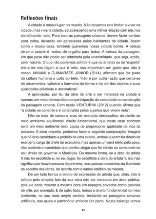 43
Reflexões finais
$FLGDGHpQRVVROXJDUQRPXQGR1mRGHYHPRVQRVOLPLWDUDYLYHUQD
cidade,  mas  viver  a  cidade,  estabelecendo  uma  íntima  relação  com  ela,  nos  
LGHQWL¿FDQGRQHOD3DUDLVVRDVSDLVDJHQVXUEDQDVGHYHPID]HUVHQWLGR
para  todos,  devendo  ser  apreciadas  pelos  habitantes  da  cidade.  Assim  
FRPR D QRVVD FDVD WDPEpP TXHUHPRV QRVVD FLGDGH ERQLWD$ EHOH]D
GHXPDFLGDGHpPRWLYRGHRUJXOKRSDUDWRGRV$EHOH]DGDSDLVDJHP
em  que  pese  não  poder  ser  admirada  pela  unanimidade,  que  seja,  então,  
SHODPDLRULD2TXHQmRSRGHPRVDGPLWLUpTXHRVDUWLVWDVRXRV³H[SHUWV´
HPDUWHVQRVGLJDPRTXHpEHORQRVLPSRQKDPXPJRVWRTXHQmRp
QRVVR0,1$0,H*8,0$5­(6-Ò1,25  D¿UPDPTXHID]SDUWH
GDFXOWXUDKXPDQDRFXOWRDREHOR³QmRpSRURXWUDUD]mRTXHFHUFDVH
de  ornamentos,  valoriza  a  harmonia  da  forma  e  da  cor  dos  objetos  e  suas  
qualidades  plásticas  e  decorativas”.
$ DSURYDomR SRU OHL GD REUD GH DUWH D VHU LQVWDODGD QD FLGDGH p
apenas  um  meio  democrático  de  participação  da  sociedade  na  construção  
GDSDLVDJHPXUEDQDRPUD]mR9(1785,1,  TXDQGRD¿UPDTXH
³DFLGDGHVHFRQVWUyLHpFRQVWUXtGDSHORVVXMHLWRVTXHYLYHPQHOD´
Não  se  trata  de  censura,  mas  de  exercício  democrático  do  direito  ao  
meio   ambiente   equilibrado,   direito   fundamental,   que   neste   caso   concreto  
seria  um  meio  ambiente  belo,  capaz  de  proporcionar  qualidade  de  vida  às  
pessoas.  A  esse  respeito,  podemos  fazer  a  seguinte  comparação:  imagine  
que  há  dois  candidatos  a  prefeito  de  uma  cidade,  ambos  querem  ter  direito  de  
exercer  o  cargo  de  chefe  do  executivo,  mas  apenas  um  será  eleito  pelo  povo,  
não  podendo  o  candidato  que  perdeu  alegar  que  foi  tolhido  ou  censurado  no  
seu  direito  de  governar  o  Município.  Da  mesma  forma,  se  a  obra  do  artista  
X  não  foi  escolhida  e,  no  seu  lugar,  foi  escolhida  a  obra  do  artista  Y,  isto  não  
VLJQL¿FDTXHKRXYHFHQVXUDGRSULPHLURPDVDSHQDVRH[HUFtFLRGDOLEHUGDGH
GHHVFROKDGDVREUDVGHDFRUGRFRPRVHQVRHVWpWLFRGDPDLRULD
'HXPODGRWHPRVRGLUHLWRGHH[SUHVVmRGRDUWLVWDTXHDOLiVQmRp
tolhido  pelo  simples  fato  da  sua  obra  não  ser  instalada  em  área  pública,  
pois  ele  pode  mostrar  a  mesma  obra  em  espaços  privados  como  galerias  
de  arte,  por  exemplo.  E  de  outro  lado,  temos  o  direito  fundamental  ao  meio  
ambiente,   no   seu   mais   amplo   sentido,   incluindo   as   paisagens   urbanas  
DUWL¿FLDLVGDVTXDLVRSDWULP{QLRDUWtVWLFRID]SDUWH1HVWDEDODQoDWHPRV
 