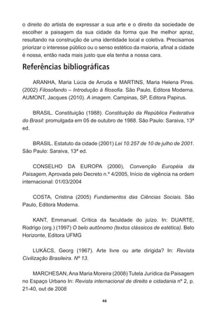 44
o  direito  do  artista  de  expressar  a  sua  arte  e  o  direito  da  sociedade  de  
escolher   a   paisagem   da   sua   cidade   da   forma   que   lhe   melhor   apraz,  
resultando  na  construção  de  uma  identidade  local  e  coletiva.  Precisamos  
SULRUL]DURLQWHUHVVHS~EOLFRRXRVHQVRHVWpWLFRGDPDLRULDD¿QDODFLGDGH
pQRVVDHQWmRQDGDPDLVMXVWRTXHHODWHQKDDQRVVDFDUD
Referências bibliográficas
ARANHA,  Maria  Lúcia  de  Arruda  e  MARTINS,  Maria  Helena  Pires.  
(2002)  )LORVRIDQGR±,QWURGXomRj¿ORVR¿D.  São  Paulo,  Editora  Moderna.
$80217-DFTXHV  A  imagem.  Campinas,  SP,  Editora  Papirus.
BRASIL.  Constituição  (1988).  Constituição  da  República  Federativa  
do  Brasil:  promulgada  em  05  de  outubro  de  1988.  São  Paulo:  Saraiva,  13ª  
ed.
BRASIL.  Estatuto  da  cidade  (2001)  Lei  10.257  de  10  de  julho  de  2001.  
São  Paulo:  Saraiva,  13ª  ed.
CONSELHO   DA   EUROPA   (2000),   Convenção   Européia   da  
Paisagem$SURYDGDSHOR'HFUHWRQž,QtFLRGHYLJrQFLDQDRUGHP
internacional:  01/03/2004
COSTA,   Cristina   (2005)   Fundamentos   das   Ciências   Sociais.   São  
Paulo,  Editora  Moderna.
KANT,   Emmanuel.   Crítica   da   faculdade   do   juízo.   In:   DUARTE,  
Rodrigo  (org.)  (1997)  O  belo  autônomo  (textos  clássicos  de  estética).  Belo  
Horizonte,  Editora  UFMG
/8.È6 *HRUJ   $UWH OLYUH RX DUWH GLULJLGD ,Q Revista  
Civilização  Brasileira.  Nº  13.
0$5+(6$1$QD0DULD0RUHLUD  7XWHOD-XUtGLFDGD3DLVDJHP
no  Espaço  Urbano  In:  Revista  internacional  de  direito  e  cidadania  nº  2,  p.  
21-­40,  out  de  2008
 