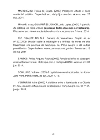 45
MARCHEZINI,   Flávia   de   Sousa.   (2009)   Paisagem   urbana   e   dano  
ambiental   estético.   Disponível   em:   http://jus.com.br.   Acesso   em:   27  
mai.  2014.
0,1$0,,VVDR*8,0$5­(6-Ò1,25-RmR/RSHV  A  questão  
da  estética    no  meio  urbano  ou  porque  todos  devemos  ser  belezuras.  
Disponível  em:  www.ambientebrasil.com.br.  Acesso  em:  31  mai.  2014.  
RIO   GRANDE   DO   SUL.   Câmara   de   Vereadores.   Projeto   de   lei  
nº   237/2009 'LVS}H VREUH D LQVWDODomR H D UHWLUDGD GH REUDV GH DUWH
localizadas   em   próprios   do   Município   de   Porto   Alegre   e   dá   outras  
SURYLGrQFLDV'LVSRQtYHOHPZZZFDPDUDSRDUVJRYEU!$FHVVRHP
de  mai  2014
SANTOS,  Felipe  Augusto  Rocha  (2013)  Função  estética  da  paisagem  
urbana  Disponível  em:  http://jus.com.b  r/artigos/28658.  Acesso  em:  02  
jun.  2014.
SCHILLING,  Voltaire.  (2009)  A  capital  das  monstruosidades.  In:  Jornal  
Zero  Hora3RUWR$OHJUHRXWÀ
9(1785,1,$OLQH  $GLDOpWLFDHQWUHD,GHQWLGDGHHDLGDGH
In:  Nau  Literária:  crítica  e  teoria  de  literaturas,  Porto  Alegre,  vol.  08  nº  01,  
jan/jun  2012.
 