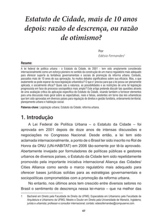 47
Estatuto de Cidade, mais de 10 anos
depois: razão de descrença, ou razão
de otimismo?
WŽƌ
Edésio  Fernandes1
Resumo:
A lei federal de politica urbana - o Estatuto da Cidade, de 2001 - tem sido amplamente considerado
internacionalmente como um esforço pioneiro no sentido da construção de um marco regulatório mais adequado
para oferecer suporte às tentativas governamentais e sociais de promoção da reforma urbana. Contudo,
passados mais de 10 anos de sua aprovação, ha muitos debates significativos sobre sua eficácia. Mas, o que
exatamente se pode esperar da nova legislação urbanística? O que e’ preciso para que a lei possa ser plenamente
aplicada, e socialmente eficaz? Quais são a natureza, as possibilidades e as restrições de uma tal legislação
progressista em face do processo sociopolítico mais amplo? Este artigo pretende discutir tais questões através
de uma avaliação critica da aplicação especifica do Estatuto da Cidade, visando também a fornecer elementos
para uma discussão mais geral sobre as expectativas, reais e falsas, existentes em torno das leis urbanísticas
que tem sido aprovadas em diversos países para regulação de direitos e gestão fundiária, ordenamento territorial,
planejamento urbano e habitação social.
Palavras-chave: Legislação urbana; Estatuto da Cidade; reforma urbana.
1. Introdução
A   Lei   Federal   de   Política   Urbana   –   o   Estatuto   da   Cidade   –   foi  
DSURYDGD HP  GHSRLV GH GR]H DQRV GH LQWHQVDV GLVFXVV}HV H
QHJRFLDo}HV QR RQJUHVVR 1DFLRQDO 'HVGH HQWmR D OHL WHP VLGR
aclamada  internacionalmente,  a  ponto  de  o  Brasil  ter  sido  inscrito  no  Rol  de  
+RQUDGD218 81+$%,7$7 HPWmRVRPHQWHSRUWrODDSURYDGR
Abertamente  invejado  por  formuladores  de  políticas  públicas  e  gestores  
urbanos  de  diversos  países,  o  Estatuto  da  Cidade  tem  sido  repetidamente  
promovido   pela   importante   iniciativa   internacional  Aliança   das   Cidades/
Cities   Alliance   como   sendo   o   marco   regulatório   mais   adequado   para  
RIHUHFHU EDVHV MXUtGLFDV VROtGDV SDUD DV HVWUDWpJLDV JRYHUQDPHQWDLV H
sociopolíticas  comprometidas  com  a  promoção  da  reforma  urbana.
No  entanto,  nos  últimos  anos  tem  crescido  entre  diversos  setores  no  
Brasil  o  sentimento  de  descrença  nessa  lei-­marco  –  que  na  melhor  das  
1   Bacharel  em  Direito  pela  Faculdade  de  Direito  da  UFMG;;  Especialista  em  Urbanismo  pela  Faculdade  de  
Arquitetura  e  Urbanismo  da  UFMG;;  Mestre  e  Doutor  em  Direito  pela  Universidade  de  Warwick,  Inglaterra;;  
jurista  e  urbanista;;  professor  e  consultor  internacional;;  contato:  edesiofernandes@compuserve.com.
 