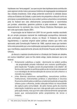 48
hipóteses  nao  “teria  pegado”,  ou  que  na  pior  das  hipóteses  teria  contribuído  
para  agravar  ainda  mais  o  processo  histórico  de  segregação  socioespacial  
das  cidades  brasileiras.  Este  artigo  pretende  examinar  a  validade  dessa  
critica  ao  Estatuto  da  Cidade,  e  para  tanto  me  proponho  a  discutir  como  os  
princípios  e  possibilidades  da  nova  ordem  juridico-­urbanistica  consolidada  
pela   lei   federal   tem   sido   efetivamente   compreendidos   e   assimilados  
por   juristas,   urbanistas,   gestores   públicos   e   pela   sociedade      brasileira,  
especialmente   no   contexto   dos   novos   Planos   Diretores   Municipais   que  
tem  sido  aprovados  desde  2001.
A  aprovação  da  lei  federal  em  2001  foi  em  grande  medida  resultado  
de  um  amplo  processo  nacional  de  mobilização  sociopolítica  clamando  
pela   promoção   de   reforma   urbana   no   Brasil.   O   Estatuto   da   Cidade  
regulamentou   o   capítulo   original   sobre   política   urbana   que   tinha   sido  
DSURYDGRSHODRQVWLWXLomR)HGHUDOGHFDStWXORHVVHTXHWDPEpP
tinha  sido  precedido  por  uma  mobilização  sociopolítica  sem  precedentes,  e  
TXHPDQLIHVWRXHVSHFLDOPHQWHDWUDYpVGD(PHQGD3RSXODUSHOD5HIRUPD
Urbana.  
-iGLVFXWLRFDSLWXORFRQVWLWXFLRQDOHR(VWDWXWRGDLGDGHHPGHWDOKH
em  outros  trabalhos2
SDUDRV¿QVGHVWHDUWLJREDVWDGHVWDFDUTXHDOHL
federal:  
ͻ ĮƌŵĞŵĞŶƚĞƐƵďƐƟƚƵŝƵĂŶŽĕĆŽͲĚŽŵŝŶĂŶƚĞŶĂŽƌĚĞŵũƵƌşĚŝĐĂ
ͲĚĞƉƌŽƉƌŝĞĚĂĚĞƉƌŝǀĂĚĂŝŶĚŝǀŝĚƵĂůƐĞŵŵĂŝŽƌĞƐƋƵĂůŝĮĐĂĕƁĞƐ͕
ƉĞůĂŶŽĕĆŽĚĂƐ͞ĨƵŶĕƁĞƐƐŽĐŝĂŝƐĚĂƉƌŽƉƌŝĞĚĂĚĞĞĚĂĐŝĚĂĚĞ͕͟ĚĞ
ĨŽƌŵĂĂĚĂƌƐƵƉŽƌƚĞĂƐƉŽůşƟĐĂƐƉƷďůŝĐĂƐĚĞŝŶĐůƵƐĆŽƐŽĐŝŽĞƐƉĂĐŝĂů
ĞĂƐĞƐƚƌĂƚĠŐŝĂƐĚĞĚĞŵŽĐƌĂƟǌĂĕĆŽĚŽĂĐĞƐƐŽĂŽƐŽůŽƵƌďĂŶŽĞĂ
moradia  nas  cidades;
ͻ ĐƌŝŽƵ ĚŝǀĞƌƐŽƐ ƉƌŽĐĞƐƐŽƐ ƐŽĐŝŽƉŽůşƟĐŽƐ͕ ŵĞĐĂŶŝƐŵŽƐ ũƵƌşĚŝĐŽͲ
ŝŶƐƟƚƵĐŝŽŶĂŝƐ͕ ŝŶƐƚƌƵŵĞŶƚŽƐ ũƵƌşĚŝĐŽƐ Ğ ƵƌďĂŶşƐƟĐŽƐ Ğ ƌĞĐƵƌƐŽƐ
ĮŶĂŶĐĞŝƌŽƐĚĞƐƟŶĂĚŽƐĂǀŝĂďŝůŝǌĂƌĂŝŵƉůĞŵĞŶƚĂĕĆŽĚĞƵŵĂŐĞƐƚĆŽ
ƵƌďĂŶĂũƵƐƚĂĞĞĮĐŝĞŶƚĞ͕ƚĞŶĚŽĐŽůŽĐĂĚŽġŶĨĂƐĞŶĂŶĞĐĞƐƐŝĚĂĚĞ
de  captura  pela  comunidade    de  pelo  menos  parte  da  enorme  
ǀĂůŽƌŝǌĂĕĆŽŝŵŽďŝůŝĄƌŝĂƋƵĞƚĞŵƐŝĚŽŐĞƌĂĚĂƉĞůĂĐŽŵƵŶŝĚĂĚĞĞ
pela  ação  estatal,  mas  que  tem  sido  tradicionalmente  apropriada  
ƋƵĂƐĞ ƋƵĞ ĞǆĐůƵƐŝǀĂŵĞŶƚĞ ƉĞůŽƐ ƉƌŽƉƌŝĞƚĄƌŝŽƐ ĚĞ ƚĞƌƌĂƐ Ğ
ŝŵſǀĞŝƐ͖
2   Vide,  dentre  outros,  Fernandes  1995;;  2007;;  2011;;  Fernandes    Rolnik  1998.
 