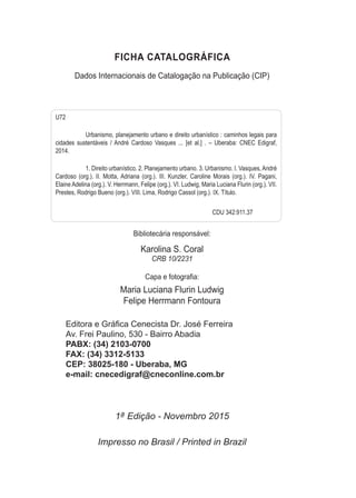 FICHA  CATALOGRÁFICA
Dados  Internacionais  de  Catalogação  na  Publicação  (CIP)
Bibliotecária  responsável:
Karolina  S.  Coral
CRB  10/2231
&DSDHIRWRJUD¿D
Maria  Luciana  Flurin  Ludwig
Felipe  Herrmann  Fontoura
 (GLWRUDH*Ui¿FDHQHFLVWD'U-RVp)HUUHLUD
   Av.  Frei  Paulino,  530  -­  Bairro  Abadia
   PABX:  (34)  2103-­0700
   FAX:  (34)  3312-­5133
   CEP:  38025-­180  -­  Uberaba,  MG
   e-­mail:  cnecedigraf@cneconline.com.br
1ª  Edição  -­  Novembro  2015
Impresso  no  Brasil  /  Printed  in  Brazil
U72
   Urbanismo,  planejamento  urbano  e  direito  urbanístico  :  caminhos  legais  para  
cidades   sustentáveis   /  André   Cardoso   Vasques   ...   [et   al.]   .   –   Uberaba:   CNEC   Edigraf,  
2014.  
   1.  Direito  urbanístico.  2.  Planejamento  urbano.  3.  Urbanismo.  I.  Vasques,  André  
Cardoso  (org.).  II.  Motta,  Adriana  (org.).  III.  Kunzler,  Caroline  Morais   (org.).   IV.   Pagani,  
Elaine  Adelina  (org.).  V.  Herrmann,  Felipe  (org.).  VI.  Ludwig,  Maria  Luciana  Flurin  (org.).  VII.  
Prestes,  Rodrigo  Bueno  (org.).  VIII.  Lima,  Rodrigo  Cassol  (org.).  IX.  Título.  
                           CDU  342:911.37
 