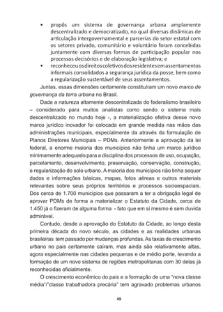 49
ͻ propôs   um   sistema   de   governança   urbana   amplamente  
ĚĞƐĐĞŶƚƌĂůŝǌĂĚŽĞĚĞŵŽĐƌĂƟǌĂĚŽ͕ŶŽƋƵĂůĚŝǀĞƌƐĂƐĚŝŶąŵŝĐĂƐĚĞ
ĂƌƟĐƵůĂĕĆŽŝŶƚĞƌŐŽǀĞƌŶĂŵĞŶƚĂůĞƉĂƌĐĞƌŝĂƐĚŽƐĞƚŽƌĞƐƚĂƚĂůĐŽŵ
ŽƐƐĞƚŽƌĞƐƉƌŝǀĂĚŽ͕ĐŽŵƵŶŝƚĄƌŝŽĞǀŽůƵŶƚĄƌŝŽĨŽƌĂŵĐŽŶĐĞďŝĚĂƐ
ũƵŶƚĂŵĞŶƚĞ ĐŽŵ ĚŝǀĞƌƐĂƐ ĨŽƌŵĂƐ ĚĞ ƉĂƌƟĐŝƉĂĕĆŽ ƉŽƉƵůĂƌ ŶŽƐ
ƉƌŽĐĞƐƐŽƐĚĞĐŝƐſƌŝŽƐĞĚĞĞůĂďŽƌĂĕĆŽůĞŐŝƐůĂƟǀĂ͖Ğ
ͻ ƌĞĐŽŶŚĞĐĞƵŽƐĚŝƌĞŝƚŽƐĐŽůĞƟǀŽƐĚŽƐƌĞƐŝĚĞŶƚĞƐĞŵĂƐƐĞŶƚĂŵĞŶƚŽƐ
ŝŶĨŽƌŵĂŝƐĐŽŶƐŽůŝĚĂĚŽƐĂƐĞŐƵƌĂŶĕĂũƵƌşĚŝĐĂĚĂƉŽƐƐĞ͕ďĞŵĐŽŵŽ
ĂƌĞŐƵůĂƌŝǌĂĕĆŽƐƵƐƚĞŶƚĄǀĞůĚĞƐĞƵƐĂƐƐĞŶƚĂŵĞŶƚŽƐ͘
-XQWDVHVVDVGLPHQV}HVFHUWDPHQWHFRQVWLWXtUDPXPQRYRmarco  de  
governança  da  terra  urbana  no  Brasil.
Dada  a  natureza  altamente  descentralizada  do  federalismo  brasileiro  
–   considerado   para   muitos   analistas   como   sendo   o   sistema   mais  
descentralizado   no   mundo   hoje   -­,   a   materialização   efetiva   desse   novo  
marco  jurídico  inovador  foi  colocada  em  grande  medida  nas  mãos  das  
DGPLQLVWUDo}HVPXQLFLSDLVHVSHFLDOPHQWHGDDWUDYpVGDIRUPXODomRGH
Planos  Diretores  Municipais  –  PDMs.  Anteriormente  a  aprovação  da  lei  
federal,   a   enorme   maioria   dos   municípios   não   tinha   um   marco   jurídico  
minimamente  adequado  para  a  disciplina  dos  processos  de  uso,  ocupação,  
parcelamento,  desenvolvimento,  preservação,  conservação,  construção,  
e  regularização  do  solo  urbano.  A  maioria  dos  municípios  não  tinha  sequer  
GDGRV H LQIRUPDo}HV EiVLFDV PDSDV IRWRV DpUHDV H RXWURV PDWHULDLV
relevantes   sobre   seus   próprios   territórios   e   processos   socioespaciais.  
Dos  cerca  de  1.700  municípios  que  passaram  a  ter  a  obrigação  legal  de  
aprovar   PDMs   de   forma   a   materializar   o   Estatuto   da   Cidade,   cerca   de  
MiR¿]HUDPGHDOJXPDIRUPDIDWRTXHHPVLPHVPRpVHPGXYLGD
admirável.
Contudo,  desde  a  aprovação  do  Estatuto  da  Cidade,  ao  longo  desta  
SULPHLUD GpFDGD GR QRYR VpFXOR DV FLGDGHV H DV UHDOLGDGHV XUEDQDV
brasileiras    tem  passado  por  mudanças  profundas.  As  taxas  de  crescimento  
urbano   no   pais   certamente   caíram,   mas   ainda   são   relativamente   altas,  
DJRUDHVSHFLDOPHQWHQDVFLGDGHVSHTXHQDVHGHPpGLRSRUWHOHYDQGRD
IRUPDomRGHXPQRYRVLVWHPDGHUHJL}HVPHWURSROLWDQDVFRPGHODVMi
UHFRQKHFLGDVR¿FLDOPHQWH
O  crescimento  econômico  do  pais  e  a  formação  de  uma  “nova  classe  
PpGLD´´FODVVHWUDEDOKDGRUDSUHFiULD´WHPDJUDYDGRSUREOHPDVXUEDQRV
 