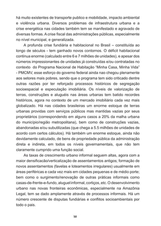 50
há  muito  existentes  de  transporte  publico  e  mobilidade,  impacto  ambiental  
H YLROrQFLD XUEDQD 'LYHUVRV SUREOHPDV GH LQIUDHVWUXWXUD XUEDQD H D
FULVHHQHUJpWLFDQDVFLGDGHVWDPEpPWHPVHPDQLIHVWDGRHDJUDYDGRGH
GLYHUVDVIRUPDV$FULVH¿VFDOGDVDGPLQLVWUDo}HVS~EOLFDVHVSHFLDOPHQWH
no  nível  municipal,  e  generalizada.  
A  profunda  crise  fundiária  e  habitacional  no  Brasil  –  constituída  ao  
ORQJRGHVpFXORVWHPJDQKDGRQRYRVFRQWRUQRV2Gp¿FLWKDELWDFLRQDO
FRQWLQXDHQRUPH FDOFXODGRHQWUHHPLOK}HVGHXQLGDGHV HDSHVDUGRV
números  impressionantes  de  unidades  já  construídas  e/ou  contratadas  no  
contexto    do  Programa  Nacional  de  Habitação  “Minha  Casa,  Minha  Vida”  
-­  PMCMV,  esse  esforço  do  governo  federal  ainda  nao  chegou  plenamente  
aos  setores  mais  pobres,  sendo  que  o  programa  tem  sido  criticado  dentre  
RXWUDV UD]}HV SRU WHU UHIRUoDGR SURFHVVRV KLVWyULFRV GH VHJUHJDomR
socioespacial   e   especulação   imobiliária.   Os   níveis   de   valorização   de  
WHUUDV FRQVWUXo}HV H DOXJXpLV QDV iUHDV XUEDQDV WHP EDWLGR UHFRUGHV
históricos,  agora  no  contexto  de  um  mercado  imobiliário  cada  vez  mais  
globalizado.   Há   nas   cidades   brasileiras   um   enorme   estoque   de   terras  
urbanas  providas  com  serviços  públicos  mas  mantidas  vazias  por  seus  
proprietários  (correspondendo  em  alguns  casos  a  20%  da  malha  urbana  
GR PXQLFtSLRUHJLmR PHWURSROLWDQD  EHP FRPR GH FRQVWUXo}HV YD]LDV
DEDQGRQDGDVHRXVXEXWLOL]DGDV TXHFKHJDDPLOK}HVGHXQLGDGHVGH
DFRUGRFRPFHUWRVFiOFXORV +iWDPEpPXPHQRUPHHVWRTXHDLQGDQmR
devidamente  calculado,  de  bens  de  propriedade  pública  da  administração  
direta   e   indireta,   em   todos   os   níveis   governamentais,   que   não   tem  
claramente  cumprido  uma  função  social.  
As  taxas  de  crescimento  urbano  informal  seguem  altas,  agora  com  a  
PDLRUGHQVL¿FDFmRYHUWLFDOL]DomRGHDVVHQWDPHQWRVDQWLJRVIRUPDomRGH
novos  assentamentos  (favelas  e  loteamentos  irregulares)  usualmente  em  
iUHDVSHULIpULFDVHFDGDYH]PDLVHPFLGDGHVSHTXHQDVHGHPpGLRSRUWH
bem   como   o   surgimento/renovação   de   outras   práticas   informais   como  
casas-­de-­frente-­e-­fundo,  aluguel  informal,  cortiços,  etc.  O  desenvolvimento  
urbano   nas   novas   fronteiras   econômicas,   especialmente   na   Amazônia  
/HJDOWHPVHGDGRDPSODPHQWHDWUDYpVGHSURFHVVRVLQIRUPDLV+iXP
Q~PHURFUHVFHQWHGHGLVSXWDVIXQGLiULDVHFRQÀLWRVVRFLRDPELHQWDLVSRU
todo  o  pais.
 