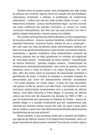 51
7DPEpPHQWUHRVJUXSRVVRFLDLVPDLVSULYLOHJLDGRVWHPVLGRPXLWDV
as  práticas  que  envolvem  alguma  forma  de  violação  das  leis  fundiárias,  
urbanísticas,   ambientais   e   edilícias.   A   proliferação   de   condomínios  
urbanísticos  –  prática  que  não  tem  base  jurídica  sólida  no  pais  –  e  de  
loteamentos  fechados  –  pratica  manifestamente  ilegal  -­  que  tem  ocorrido  
QDV iUHDV SHULIpULFDV GRV JUDQGHV PXQLFtSLRV RX PHVPR HP RXWURV
municípios  metropolitanos,  tem  feito  com  que  pela  primeira  vez  ricos  e  
pobres  estejam  disputando  o  mesmo  espaço  nas  cidades.
3RUXPODGRDRORQJRGDVGXDV~OWLPDVGpFDGDVXPYROXPHJLJDQWHVFR
GHUHFXUVRVS~EOLFRV±LPyYHLVLVHQo}HVWULEXWiULDVFUpGLWRVGHWRGRWLSR
VXEVtGLRV¿QDQFHLURVLQFHQWLYRV¿VFDLVGLUHLWRVGHXVRHFRQVWUXomR±
WHP VLGR FDGD YH] PDLV WUDQVIHULGRV SHODV DGPLQLVWUDo}HV S~EOLFDV HP
todos  os  níveis  governamentais  para  o  setor  privado,  promotores  urbanos,  
construtores   e   agentes   imobiliários.   Esse   deslocamento   crescente   de  
recursos   públicos   tem   se   dado   geralmente   no   contexto   de   programas  
GH³UHQRYDomRXUEDQD´³UHYLWDOL]DomRGHiUHDVFHQWUDLV´³UHTXDOL¿FDomR
de   centros   históricos”,   “grandes   projetos   urbanos”,   “modernização   de  
infraestrutura  urbana/portos/aeroportos”,  bem  como  de  grandes  eventos  
HVSRUWLYRV FRPR D RSD GR 0XQGR H RV -RJRV 2OtPSLFRV 3RU RXWUR
ODGRDOpPGRVGDGRVVREUHRVSURFHVVRVGHHVSHFXODomRLPRELOLiULDH
JHQWUL¿FDFmRGHiUHDVRQ~PHURGHGHVSHMRVHUHPRo}HVIRUoDGDVGH
comunidades   que   vivem   em   assentamentos   informais   consolidados  
± Ki PXLWDV GpFDGDV HP PXLWRV FDVRV  p FDGD YH] PDLV DVVXVWDGRU
QmRDSHQDVQR5LRGH-DQHLURHHP6mR3DXORPDVWDPEpPHPRXWURV
municípios   anteriormente   comprometidos   com   a   promoção   de   reforma  
urbana,   como   Belo   Horizonte   e   Porto   Alegre.   O   processo   de   reforma  
XUEDQDTXHWLQKDVLGRWmRHORTXHQWHQDVGpFDGDVGHH±H
que  foi  fundamental  para  aprovação  do  Estatuto  da  Cidade  –  parece  ter  
perdido   folego,   e   a   questão   fundamental   que   tem   repetidamente   sido  
colocada  por  diversos  setores  sociais  tem  sido:  de  quem  e  para  quem  
VmRDVFLGDGHVHTXHPWHPVLGRHIHWLYDPHQWHEHQH¿FLDGRSHODVHQRUPHV
WUDQVIHUrQFLDVGHUHFXUVRVS~EOLFRV
Nesse  contexto,  o  que  aconteceu  então  com  o  Estatuto  da  Cidade  e  
VXDDJHQGDGHUHIRUPDXUEDQD$OHLIHGHUDOWHULDIUDFDVVDGRFRPRXP
JUXSRFUHVFHQWHGHFpWLFRVSDUHFHDFUHGLWDU$RLQYpVGHFRQWULEXLUSDUDD
 