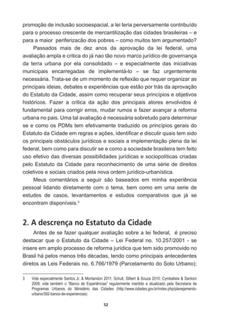 52
promoção  de  inclusão  socioespacial,  a  lei  teria  perversamente  contribuído  
para  o  processo  crescente  de  mercantilização  das  cidades  brasileiras  –  e  
SDUDDPDLRUSHULIHUL]DFmRGRVSREUHV±FRPRPXLWRVWHPDUJXPHQWDGR
Passados   mais   de   dez   anos   da   aprovação   da   lei   federal,   uma  
avaliação  ampla  e  critica  do  já  nao  tão  novo  marco  jurídico  de  governança  
da   terra   urbana   por   ela   consolidado   –   e   especialmente   das   iniciativas  
municipais   encarregadas   de   implementá-­lo   –   se   faz   urgentemente  
QHFHVViULD7UDWDVHGHXPPRPHQWRGHUHÀH[mRTXHUHTXHURUJDQL]DUDV
SULQFLSDLVLGHLDVGHEDWHVHH[SHULrQFLDVTXHHVWmRSRUWUiVGDDSURYDomR
do  Estatuto  da  Cidade,  assim  como  recuperar  seus  princípios  e  objetivos  
KLVWyULFRV )D]HU D FULWLFD GD DomR GRV SULQFLSDLV DWRUHV HQYROYLGRV p
fundamental  para  corrigir  erros,  mudar  rumos  e  fazer  avançar  a  reforma  
XUEDQDQRSDLV8PDWDODYDOLDomRpQHFHVViULDVREUHWXGRSDUDGHWHUPLQDU
se  e  como  os  PDMs  tem  efetivamente  traduzido  os  princípios  gerais  do  
(VWDWXWRGDLGDGHHPUHJUDVHDo}HVLGHQWL¿FDUHGLVFXWLUTXDLVWHPVLGR
os  principais  obstáculos  jurídicos  e  sociais  a  implementação  plena  da  lei  
federal,  bem  como  para  discutir  se  e  como  a  sociedade  brasileira  tem  feito  
uso  efetivo  das  diversas  possibilidades  jurídicas  e  sociopolíticas  criadas  
SHOR(VWDWXWRGDLGDGHSDUDUHFRQKHFLPHQWRGHXPDVpULHGHGLUHLWRV
coletivos  e  sociais  criados  pela  nova  ordem  jurídico-­urbanística.  
0HXV FRPHQWiULRV D VHJXLU VmR EDVHDGRV HP PLQKD H[SHULrQFLD
pessoal  lidando  diretamente  com  o  tema,  bem  como  em  uma  serie  de  
estudos   de   casos,   levantamentos   e   estudos   comparativos   que   já   se  
encontram  disponíveis.3
2. A descrença no Estatuto da Cidade
$QWHVGHVHID]HUTXDOTXHUDYDOLDomRVREUHDOHLIHGHUDOpSUHFLVR
destacar  que  o  Estatuto  da  Cidade  –  Lei  Federal  no.  10.257/2001  -­  se  
insere  em  amplo  processo  de  reforma  jurídica  que  tem  sido  promovido  no  
%UDVLOKiSHORVPHQRVWUrVGpFDGDVWHQGRFRPRSULQFLSDLVDQWHFHGHQWHV
diretos  as  Leis  Federais  no.  6.766/1979  (Parcelamento  do  Solo  Urbano);;  
3   Vide  especialmente  Santos  Jr.    Montandon  2011;;  Schult,  Silbert    Souza  2010;;  Cymbalista    Santoro  
2009;;   vide   também   o   “Banco   de   Experiências”   regularmente   mantido   e   atualizado   pela   Secretaria   de  
Programas   Urbanos   do   Ministério   das   Cidades   (http://www.cidades.gov.br/index.php/planejamento-­
urbano/392-­banco-­de-­experiencias)
 
