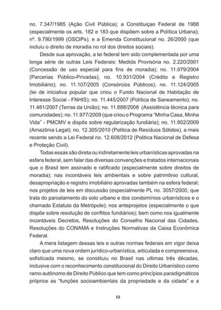 53
no.   7.347/1985   (Ação   Civil   Pública);;   a   Constituiçao   Federal   de   1988  
HVSHFLDOPHQWHRVDUWVHTXHGLVS}HPVREUHD3ROtWLFD8UEDQD 
nº.  9.790/1999  (OSCIPs);;  e  a  Emenda  Constitucional  no.  26/2000  (que  
incluiu  o  direito  de  moradia  no  rol  dos  direitos  sociais).
Desde  sua  aprovação,  a  lei  federal  tem  sido  complementada  por  uma  
ORQJD VpULH GH RXWUDV /HLV )HGHUDLV 0HGLGD 3URYLVyULD QR 
RQFHVVmR GH XVR HVSHFLDO SDUD ¿QV GH PRUDGLD  QR 
3DUFHULDV 3~EOLFR3ULYDGDV  QR  UpGLWR H 5HJLVWUR
Imobiliário);;   no.   11.107/2005   (Consórcios   Públicos);;   no.   11.124/2005  
(lei   de   iniciativa   popular   que   criou   o   Fundo   Nacional   de   Habitação   de  
Interesse  Social  -­  FNHIS);;  no.  11.445/2007  (Política  de  Saneamento);;  no.  
 7HUUDVGD8QLmR QR $VVLVWrQFLDWpFQLFDSDUD
comunidades);;  no.  11.977/2009  (que  criou  o  Programa  “Minha  Casa,  Minha  
Vida”  -­  PMCMV  e  dispôs  sobre  regularização  fundiária);;  no.  11.952/2009  
(Amazônia  Legal);;  no.  12.305/2010  (Politica  de  Resíduos  Sólidos),  a  mais  
recente  sendo  a  Lei  Federal  no.  12.608/2012  (Politica  Nacional  de  Defesa  
e  Proteção  Civil).  
Todas  essas  são  direta  ou  indiretamente  leis  urbanísticas  aprovadas  na  
HVIHUDIHGHUDOVHPIDODUGDVGLYHUVDVFRQYHQo}HVHWUDWDGRVLQWHUQDFLRQDLV
TXHR%UDVLOWHPDVVLQDGRHUDWL¿FDGR HVSHFLDOPHQWHVREUHGLUHLWRVGH
moradia);;   nas   incontáveis   leis   ambientais   e   sobre   patrimônio   cultural,  
GHVDSURSULDomRHUHJLVWURLPRELOLiULRDSURYDGDVWDPEpPQDHVIHUDIHGHUDO
nos  projetos  de  leis  em  discussão  (especialmente  PL  no.  3057/2000,  que  
trata  do  parcelamento  do  solo  urbano  e  dos  condomínios  urbanísticos  e  o  
chamado  Estatuto  da  Metrópole);;  nos  anteprojetos  (especialmente  o  que  
GLVS}HVREUHUHVROXomRGHFRQÀLWRVIXQGLiULRV EHPFRPRQRVLJXDOPHQWH
LQFRQWiYHLV 'HFUHWRV 5HVROXo}HV GR RQVHOKR 1DFLRQDO GDV LGDGHV
5HVROXo}HVGR21$0$H,QVWUXo}HV1RUPDWLYDVGDDL[D(FRQ{PLFD
Federal.
A  mera  listagem  dessas  leis  e  outras  normas  federais  em  vigor  deixa  
claro  que  uma  nova  ordem  jurídico-­urbanística,  articulada  e  compreensiva,  
VR¿VWLFDGD PHVPR VH FRQVWLWXLX QR %UDVLO QDV XOWLPDV WUrV GpFDGDV
inclusive  com  o  reconhecimento  constitucional  do  Direito  Urbanístico  como  
ramo  autônomo  de  Direito  Público  que  tem  como  princípios  paradigmáticos  
SUySULRV DV ³IXQo}HV VRFLRDPELHQWDLV GD SURSULHGDGH H GD FLGDGH´ H D
 