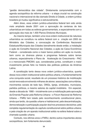 54
“gestão   democrática   das   cidade”.   Diretamente   comprometida   com   a  
agenda  sociopolítica  da  reforma  urbana  –  e  etapa  crucial  na  construção  
nacional  e  internacional  do  tão  clamado  Direito  à  Cidade,  a  ordem  jurídica  
EUDVLOHLUDMiPXGRXVLJQL¿FDWLYDHHVWUXWXUDOPHQWH
$OpP GLVVR HVVD RUGHP MXULGLFRXUEDQLVWLFD IHGHUDO WHP VLGR DLQGD
mais   ampliada   desde   2001   com   a   aprovação   de   centenas   de   leis  
urbanísticas  em  todas  as  esferas  governamentais,  e  especialmente  com  a  
aprovação  dos  mais  de  1.400  Planos  Diretores  Municipais.
$RPHVPRWHPSRWDPEpPXPDQRYDRUGHPLQVWLWXFLRQDOGHQDWXUH]D
urbanística  se  constituiu  na  esfera  federal  com  a    criação  em  2003  do  
0LQLVWpULR GDV LGDGHV D FRQYRFDomR GH RQIHUrQFLDV 1DFLRQDLV
Estaduais/Municipais  das  Cidades  bienalmente  desde  então;;  a  instalação  
e  ação  do  Conselho  Nacional  das  Cidades;;  a  ação  da  Caixa  Econômica  
Federal  –  considerada  como  o  maior  banco  público  em  ação  no  mundo;;  
bem   como   os   diversos   planos   e   programas   federais   sobre   temas  
urbanos,  especialmente  o  Plano  de      Aceleração  do  Crescimento  -­  PAC  
e  o  mencionado  PMCMV,  que,  considerados  juntos,  constituem  o  maior  
LQYHVWLPHQWR MDPDLV IHLWR QD KLVWRULD GDV SROLWLFDV S~EOLFDV GD$PpULFD
Latina.
A   constituição   tanto   dessa   nova   ordem   jurídico-­urbanística,   quanto  
GHVVDQRYDRUGHPLQVWLWXFLRQDOVREUHSROtWLFDXUEDQDpIXQGDPHQWDOPHQWH
uma  conquista  social,  resultado  de  um  processo  histórico  de  mobilização  
VRFLDOUHQRYDGDHQYROYHQGRPLOKDUHVGHDWRUHVDVVRFLDo}HVFRPXQLWiULDV
movimentos   sociais   de   todo   tipo,   ONGs,   Igreja,   sindicatos,   municípios,  
partidos  políticos,  e  mesmo  setores  do  capital  imobiliário.    Em  especial,  
GHVGHDGpFDGDGH±LQLFLDOPHQWHFRPDPRELOL]DomRSHODDSURYDomR
da  Emenda  Popular  pela  Reforma  Urbana  -­  o  Fórum  Nacional  de  Reforma  
Urbana   –   FNRU   tem   lutado   pelo   reconhecimento   constitucional   pleno,  
ainda  que  tardio,  da  questão  urbana  e  habitacional;;  pela  descentralização,  
democratização  e  participação  popular  dos/nos  processos  decisórios;;  pela  
completa  regulamentação  do  capítulo  constitucional  sobre  politica  urbana;;  
e  pela  criação  de  um  aparato  institucional  solido  na  esfera  federal  sobre  a  
chamada  questão  urbana.
Contudo,  nos  últimos  anos  o  FNRU,  dentre  outros  importantes  atores  
sociopolíticos,  tem  fortemente  denunciado:  
 