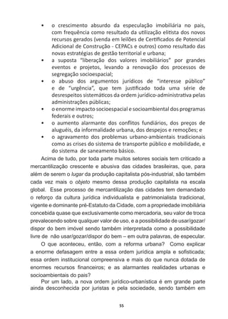55
ͻ o   crescimento   absurdo   da   especulação   imobiliária   no   pais,  
ĐŽŵĨƌĞƋƵġŶĐŝĂĐŽŵŽƌĞƐƵůƚĂĚŽĚĂƵƟůŝǌĂĕĆŽĞůŝƟƐƚĂĚŽƐŶŽǀŽƐ
ƌĞĐƵƌƐŽƐŐĞƌĂĚŽƐ;ǀĞŶĚĂĞŵůĞŝůƁĞƐĚĞĞƌƟĮĐĂĚŽƐĚĞWŽƚĞŶĐŝĂů
ĚŝĐŝŽŶĂůĚĞŽŶƐƚƌƵĕĆŽͲWƐĞŽƵƚƌŽƐͿĐŽŵŽƌĞƐƵůƚĂĚŽĚĂƐ
novas  estratégias  de  gestão  territorial  e  urbana;  
ͻ Ă ƐƵƉŽƐƚĂ ͞ůŝďĞƌĂĕĆŽ ĚŽƐ ǀĂůŽƌĞƐ ŝŵŽďŝůŝĄƌŝŽƐ͟ ƉŽƌ ŐƌĂŶĚĞƐ
ĞǀĞŶƚŽƐ Ğ ƉƌŽũĞƚŽƐ͕ ůĞǀĂŶĚŽ Ă ƌĞŶŽǀĂĕĆŽ ĚŽƐ ƉƌŽĐĞƐƐŽƐ ĚĞ
segregação  socioespacial;  
ͻ Ž ĂďƵƐŽ ĚŽƐ ĂƌŐƵŵĞŶƚŽƐ ũƵƌşĚŝĐŽƐ ĚĞ ͞ŝŶƚĞƌĞƐƐĞ ƉƷďůŝĐŽ͟
Ğ ĚĞ ͞ƵƌŐġŶĐŝĂ͕͟ ƋƵĞ ƚĞŵ ũƵƐƟĮĐĂĚŽ ƚŽĚĂ ƵŵĂ ƐĠƌŝĞ ĚĞ
ĚĞƐƌĞƐƉĞŝƚŽƐƐŝƐƚĞŵĄƟĐŽƐĚĂŽƌĚĞŵũƵƌşĚŝĐŽͲĂĚŵŝŶŝƐƚƌĂƟǀĂƉĞůĂƐ
ĂĚŵŝŶŝƐƚƌĂĕƁĞƐƉƷďůŝĐĂƐ͖
ͻ o  enorme  impacto  socioespacial  e  socioambiental  dos  programas  
ĨĞĚĞƌĂŝƐĞŽƵƚƌŽƐ͖
ͻ Ž ĂƵŵĞŶƚŽ ĂůĂƌŵĂŶƚĞ ĚŽƐ ĐŽŶŇŝƚŽƐ ĨƵŶĚŝĄƌŝŽƐ͕ ĚŽƐ ƉƌĞĕŽƐ ĚĞ
ĂůƵŐƵĠŝƐ͕ĚĂŝŶĨŽƌŵĂůŝĚĂĚĞƵƌďĂŶĂ͕ĚŽƐĚĞƐƉĞũŽƐĞƌĞŵŽĕƁĞƐ͖Ğ
ͻ Ž ĂŐƌĂǀĂŵĞŶƚŽ ĚŽƐ ƉƌŽďůĞŵĂƐ ƵƌďĂŶŽͲĂŵďŝĞŶƚĂŝƐ ƚƌĂĚŝĐŝŽŶĂŝƐ
ĐŽŵŽĂƐĐƌŝƐĞƐĚŽƐŝƐƚĞŵĂĚĞƚƌĂŶƐƉŽƌƚĞƉƷďůŝĐŽĞŵŽďŝůŝĚĂĚĞ͕Ğ
do  sistema    de  saneamento  básico.  
Acima  de  tudo,  por  toda  parte  muitos  setores  sociais  tem  criticado  a  
mercantilização   crescente   e   abusiva   das   cidades   brasileiras,   que,   para  
DOpPGHVHUHPRlugarGDSURGXomRFDSLWDOLVWDSyVLQGXVWULDOVmRWDPEpP
cada   vez   mais   o   objeto   mesmo   dessa   produção   capitalista   na   escala  
global.    Esse  processo  de  mercantilização  das  cidades  tem  demandado  
o   reforço   da   cultura   jurídica   individualista   e   patrimonialista   tradicional,  
YLJHQWHHGRPLQDQWHSUp(VWDWXWRGDLGDGHFRPDSURSULHGDGHLPRELOLiULD
concebida  quase  que  exclusivamente  como  mercadoria,  seu  valor  de  troca  
prevalecendo  sobre  qualquer  valor  de  uso,  e  a  possibilidade  de  usar/gozar/
GLVSRUGREHPLPyYHOVHQGRWDPEpPLQWHUSUHWDGDFRPRDSRVVLELOLGDGH
livre  de    não  usar/gozar/dispor  do  bem  –  em  outra  palavras,  de  especular.
2 TXH DFRQWHFHX HQWmR FRP D UHIRUPD XUEDQD  RPR H[SOLFDU
D HQRUPH GHIDVDJHP HQWUH D HVVD RUGHP MXUtGLFD DPSOD H VR¿VWLFDGD
essa  ordem  institucional  compreensiva  e  mais  do  que  nunca  dotada  de  
HQRUPHV UHFXUVRV ¿QDQFHLURV H DV DODUPDQWHV UHDOLGDGHV XUEDQDV H
VRFLRDPELHQWDLVGRSDLV
3RUXPODGRDQRYDRUGHPMXUtGLFRXUEDQtVWLFDpHPJUDQGHSDUWH
DLQGD GHVFRQKHFLGD SRU MXULVWDV H SHOD VRFLHGDGH VHQGR WDPEpP HP
 