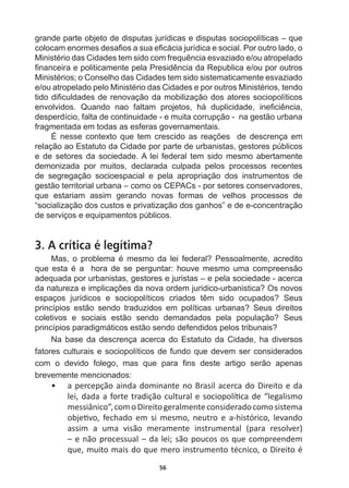 56
grande  parte  objeto  de  disputas  jurídicas  e  disputas  sociopolíticas  –  que  
FRORFDPHQRUPHVGHVD¿RVDVXDH¿FiFLDMXUtGLFDHVRFLDO3RURXWURODGRR
0LQLVWpULRGDVLGDGHVWHPVLGRFRPIUHTXrQFLDHVYD]LDGRHRXDWURSHODGR
¿QDQFHLUDHSROLWLFDPHQWHSHOD3UHVLGrQFLDGD5HSXEOLFDHRXSRURXWURV
0LQLVWpULRVRRQVHOKRGDVLGDGHVWHPVLGRVLVWHPDWLFDPHQWHHVYD]LDGR
HRXDWURSHODGRSHOR0LQLVWpULRGDVLGDGHVHSRURXWURV0LQLVWpULRVWHQGR
WLGRGL¿FXOGDGHVGHUHQRYDomRGDPRELOL]DomRGRVDWRUHVVRFLRSROtWLFRV
HQYROYLGRV 4XDQGR QDR IDOWDP SURMHWRV Ki GXSOLFLGDGH LQH¿FLrQFLD
desperdício,  falta  de  continuidade  -­  e  muita  corrupção  -­    na  gestão  urbana  
fragmentada  em  todas  as  esferas  governamentais.
e QHVVH FRQWH[WR TXH WHP FUHVFLGR DV UHDo}HV  GH GHVFUHQoD HP
relação  ao  Estatuto  da  Cidade  por  parte  de  urbanistas,  gestores  públicos  
e  de  setores  da  sociedade.  A  lei  federal  tem  sido  mesmo  abertamente  
demonizada   por   muitos,   declarada   culpada   pelos   processos   recentes  
de   segregação   socioespacial   e   pela   apropriação   dos   instrumentos   de  
gestão  territorial  urbana  –  como  os  CEPACs  -­  por  setores  conservadores,  
que   estariam   assim   gerando   novas   formas   de   velhos   processos   de  
“socialização  dos  custos  e  privatização  dos  ganhos”  e  de  e-­concentração  
de  serviços  e  equipamentos  públicos.
3. A crítica é legítima?
0DV R SUREOHPD p PHVPR GD OHL IHGHUDO 3HVVRDOPHQWH DFUHGLWR
TXH HVWD p D  KRUD GH VH SHUJXQWDU KRXYH PHVPR XPD FRPSUHHQVmR
adequada  por  urbanistas,  gestores  e  juristas  –  e  pela  sociedade  -­  acerca  
GDQDWXUH]DHLPSOLFDo}HVGDQRYDRUGHPMXULGLFRXUEDQLVWLFD2VQRYRV
HVSDoRV MXUtGLFRV H VRFLRSROtWLFRV FULDGRV WrP VLGR RFXSDGRV 6HXV
SULQFtSLRV HVWmR VHQGR WUDGX]LGRV HP SROtWLFDV XUEDQDV 6HXV GLUHLWRV
FROHWLYRV H VRFLDLV HVWmR VHQGR GHPDQGDGRV SHOD SRSXODomR 6HXV
SULQFtSLRVSDUDGLJPiWLFRVHVWmRVHQGRGHIHQGLGRVSHORVWULEXQDLV
Na  base  da  descrença  acerca  do  Estatuto  da  Cidade,  ha  diversos  
fatores  culturais  e  sociopolíticos  de  fundo  que  devem  ser  considerados  
FRP R GHYLGR IROHJR PDV TXH SDUD ¿QV GHVWH DUWLJR VHUmR DSHQDV
brevemente  mencionados:  
ͻ a  percepção  ainda  dominante  no  Brasil  acerca  do  Direito  e  da  
ůĞŝ͕ĚĂĚĂĂĨŽƌƚĞƚƌĂĚŝĕĆŽĐƵůƚƵƌĂůĞƐŽĐŝŽƉŽůşƟĐĂĚĞ͞ůĞŐĂůŝƐŵŽ
messiânico”,  com  o  Direito  geralmente  considerado  como  sistema  
ŽďũĞƟǀŽ͕ ĨĞĐŚĂĚŽ Ğŵ Ɛŝ ŵĞƐŵŽ͕ ŶĞƵƚƌŽ Ğ ĂͲŚŝƐƚſƌŝĐŽ͕ ůĞǀĂŶĚŽ
ĂƐƐŝŵ Ă ƵŵĂ ǀŝƐĆŽ ŵĞƌĂŵĞŶƚĞ ŝŶƐƚƌƵŵĞŶƚĂů ;ƉĂƌĂ ƌĞƐŽůǀĞƌͿ
–  e  não  processual  –  da  lei;  são  poucos  os  que  compreendem  
que,  muito  mais  do  que  mero  instrumento  técnico,  o  Direito  é  
 