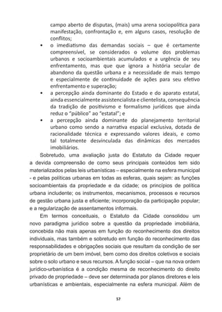 57
ĐĂŵƉŽĂďĞƌƚŽĚĞĚŝƐƉƵƚĂƐ͕;ŵĂŝƐͿƵŵĂĂƌĞŶĂƐŽĐŝŽƉŽůşƟĐĂƉĂƌĂ
ŵĂŶŝĨĞƐƚĂĕĆŽ͕ ĐŽŶĨƌŽŶƚĂĕĆŽ Ğ͕ Ğŵ ĂůŐƵŶƐ ĐĂƐŽƐ͕ ƌĞƐŽůƵĕĆŽ ĚĞ
ĐŽŶŇŝƚŽƐ͖
ͻ Ž ŝŵĞĚŝĂƟƐŵŽ ĚĂƐ ĚĞŵĂŶĚĂƐ ƐŽĐŝĂŝƐ ʹ ƋƵĞ Ġ ĐĞƌƚĂŵĞŶƚĞ
compreensível,   se   considerados   o   volume   dos   problemas  
ƵƌďĂŶŽƐ Ğ ƐŽĐŝŽĂŵďŝĞŶƚĂŝƐ ĂĐƵŵƵůĂĚŽƐ Ğ Ă ƵƌŐġŶĐŝĂ ĚĞ ƐĞƵ
ĞŶĨƌĞŶƚĂŵĞŶƚŽ͕ ŵĂƐ ƋƵĞ ƋƵĞ ŝŐŶŽƌĂ Ă ŚŝƐƚſƌŝĂ ƐĞĐƵůĂƌ ĚĞ
abandono  da  questão  urbana  e  a  necessidade  de  mais  tempo  
Ğ ĞƐƉĞĐŝĂůŵĞŶƚĞ ĚĞ ĐŽŶƟŶƵŝĚĂĚĞ ĚĞ ĂĕƁĞƐ ƉĂƌĂ ƐĞƵ ĞĨĞƟǀŽ
ĞŶĨƌĞŶƚĂŵĞŶƚŽĞƐƵƉĞƌĂĕĆŽ͖
ͻ a  percepção  ainda  dominante  do  Estado  e  do  aparato  estatal,  
ĂŝŶĚĂĞƐƐĞŶĐŝĂůŵĞŶƚĞĂƐƐŝƐƚĞŶĐŝĂůŝƐƚĂĞĐůŝĞŶƚĞůŝƐƚĂ͕ĐŽŶƐĞƋƵġŶĐŝĂ
ĚĂ ƚƌĂĚŝĕĆŽ ĚĞ ƉŽƐŝƟǀŝƐŵŽ Ğ ĨŽƌŵĂůŝƐŵŽ ũƵƌşĚŝĐŽƐ ƋƵĞ ĂŝŶĚĂ
ƌĞĚƵǌŽ͞ƉƷďůŝĐŽ͟ĂŽ͞ĞƐƚĂƚĂů͖͟Ğ
ͻ Ă ƉĞƌĐĞƉĕĆŽ ĂŝŶĚĂ ĚŽŵŝŶĂŶƚĞ ĚŽ ƉůĂŶĞũĂŵĞŶƚŽ ƚĞƌƌŝƚŽƌŝĂů
ƵƌďĂŶŽ ĐŽŵŽ ƐĞŶĚŽ Ă ŶĂƌƌĂƟǀĂ ĞƐƉĂĐŝĂů ĞǆĐůƵƐŝǀĂ͕ ĚŽƚĂĚĂ ĚĞ
ƌĂĐŝŽŶĂůŝĚĂĚĞ ƚĠĐŶŝĐĂ Ğ ĞǆƉƌĞƐƐĂŶĚŽ ǀĂůŽƌĞƐ ŝĚĞĂŝƐ͕ Ğ ĐŽŵŽ
tal   totalmente   desvinculada   das   dinâmicas   dos   mercados  
imobiliários.
Sobretudo,   uma   avaliação   justa   do   Estatuto   da   Cidade   requer  
a   devida   compreensão   de   como   seus   principais   conteúdos   tem   sido  
materializados  pelas  leis  urbanísticas  –  especialmente  na  esfera  municipal  
HSHODVSROtWLFDVXUEDQDVHPWRGDVDVHVIHUDVTXDLVVHMDPDVIXQo}HV
socioambientais   da   propriedade   e   da   cidade;;   os   princípios   de   política  
urbana  includente;;  os  instrumentos,  mecanismos,  processos  e  recursos  
GHJHVWmRXUEDQDMXVWDHH¿FLHQWHLQFRUSRUDomRGDSDUWLFLSDomRSRSXODU
e  a  regularização  de  assentamentos  informais.
Em   termos   conceituais,   o   Estatuto   da   Cidade   consolidou   um  
novo   paradigma   jurídico   sobre   a   questão   da   propriedade   imobiliária,  
concebida  não  mais  apenas  em  função  do  reconhecimento  dos  direitos  
LQGLYLGXDLVPDVWDPEpPHVREUHWXGRHPIXQomRGRUHFRQKHFLPHQWRGDV
UHVSRQVDELOLGDGHVHREULJDo}HVVRFLDLVTXHUHVXOWDPGDFRQGLomRGHVHU
proprietário  de  um  bem  imóvel,  bem  como  dos  direitos  coletivos  e  sociais  
sobre  o  solo  urbano  e  seus  recursos.  A  função  social  –  que  na  nova  ordem  
MXUtGLFRXUEDQtVWLFD p D FRQGLomR PHVPD GH UHFRQKHFLPHQWR GR GLUHLWR
privado  de  propriedade  –  deve  ser  determinada  por  planos  diretores  e  leis  
XUEDQtVWLFDVHDPELHQWDLVHVSHFLDOPHQWHQDHVIHUDPXQLFLSDO$OpPGH
 