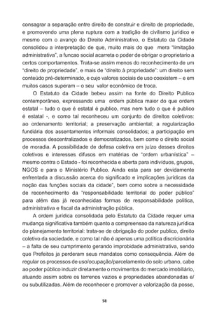 58
consagrar  a  separação  entre  direito  de  construir  e  direito  de  propriedade,  
e  promovendo  uma  plena  ruptura  com  a  tradição  de  civilismo  jurídico  e  
mesmo   com   o   avanço   do   Direito  Administrativo,   o   Estatuto   da   Cidade  
consolidou  a  interpretação  de  que,  muito  mais  do  que    mera  “limitação  
  
administrativa”,  a  funcao  social  acarreta  o  poder  de  obrigar  o  proprietario  a  
certos  comportamentos.  Trata-­se  assim  menos  do  reconhecimento  de  um  
“direito  de  propriedade”,  e  mais  de  “direito  à  propriedade”:  um  direito  sem  
FRQWH~GRSUpGHWHUPLQDGRHFXMRYDORUHVVRFLDLVGHXVRFRH[LVWHP±HHP
muitos  casos  superam  –  o  seu    valor  econômico  de  troca.
O   Estatuto   da   Cidade   bebeu   assim   na   fonte   do   Direito   Publico  
contemporâneo,  expressando  uma    ordem  pública  maior  do  que  ordem  
HVWDWDO±WXGRRTXHpHVWDWDOpSXEOLFRPDVQHPWXGRRTXHpSXEOLFR
p HVWDWDO  H FRPR WDO UHFRQKHFHX XP FRQMXQWR GH GLUHLWRV FROHWLYRV
ao   ordenamento   territorial;;   a   preservação   ambiental;;   a   regularização  
fundiária  dos  assentamentos  informais  consolidados;;  a  participação  em  
processos  descentralizados  e  democratizados,  bem  como  o  direito  social  
de  moradia.  A  possibilidade  de  defesa  coletiva  em  juízo  desses  direitos  
FROHWLYRV H LQWHUHVVHV GLIXVRV HP PDWpULDV GH ³RUGHP XUEDQtVWLFD´ ±
mesmo  contra  o  Estado  -­  foi  reconhecida  e  aberta  para  indivíduos,  grupos,  
1*26 H SDUD R 0LQLVWpULR 3XEOLFR $LQGD HVWD SDUD VHU GHYLGDPHQWH
HQIUHQWDGDDGLVFXVVmRDFHUFDGRVLJQL¿FDGRHLPSOLFDo}HVMXUtGLFDVGD
QRomRGDVIXQo}HVVRFLDLVGDFLGDGH´EHPFRPRVREUHDQHFHVVLGDGH
de   reconhecimento   da   “responsabilidade   territorial   do   poder   público”  
SDUD DOpP GDV Mi UHFRQKHFLGDV IRUPDV GH UHVSRQVDELOLGDGH SROLWLFD
DGPLQLVWUDWLYDH¿VFDOGDDGPLQLVWUDomRS~EOLFD
A   ordem   jurídica   consolidada   pelo   Estatuto   da   Cidade   requer   uma  
PXGDQoDVLJQL¿FDWLYDWDPEpPTXDQWRDFRPSUHHQVDRGDQDWXUH]DMXUtGLFD
do  planejamento  territorial:  trata-­se  de  obrigação  do  poder  publico,  direito  
FROHWLYRGDVRFLHGDGHHFRPRWDOQmRpDSHQDVXPDSROtWLFDGLVFULFLRQiULD
–  a  falta  de  seu  cumprimento  gerando  improbidade  administrativa,  sendo  
TXH3UHIHLWRVMDSHUGHUDPVHXVPDQGDWRVFRPRFRQVHTXrQFLD$OpPGH
regular  os  processos  de  uso/ocupação/parcelamento  do  solo  urbano,  cabe  
ao  poder  público  induzir  diretamente  o  movimentos  do  mercado  imobiliário,  
atuando  assim  sobre  os  terrenos  vazios  e  propriedades  abandonadas  e/
RXVXEXWLOL]DGDV$OpPGHUHFRQKHFHUHSURPRYHUDYDORUL]DomRGDSRVVH
 