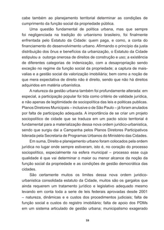 59
FDEH WDPEpP DR SODQHMDPHQWR WHUULWRULDO GHWHUPLQDU DV FRQGLo}HV GH
cumprimento  da  função  social  da  propriedade  pública.
Uma   questão   fundamental   de   política   urbana,   mas   que   sempre  
IRL QHJOLJHQFLDGD QD WUDGLomR GR XUEDQLVPR EUDVLOHLUR IRL ¿QDOPHQWH
enfrentada   pelo   Estatuto   da   Cidade:   quem   paga,   e   como,   a   conta   do  
¿QDQFLDPHQWRGRGHVHQYROYLPHQWRXUEDQR$¿UPDQGRRSULQFtSLRGDMXVWD
distribuição  dos  ônus  e  benefícios  da  urbanização,  o  Estatuto  da  Cidade  
HVWLSXORXDRXWRUJDRQHURVDGHGLUHLWRVGHFRQVWUXomRHXVRDH[LVWrQFLD
de   diferentes   categorias   de   indenização,   com   a   desapropriação   sendo  
exceção  no  regime  da  função  social  da  propriedade;;  a  captura  de  mais-­
valias  e  a  gestão  social  da  valorização  imobiliária;;  bem  como  a  noção  de  
TXHPHUDH[SHFWDWLYDGHGLUHLWRQmRpGLUHLWRVHQGRTXHQmRKiGLUHLWRV
DGTXLULGRVHPPDWpULDXUEDQtVWLFD
$QDWXUH]DGDJHVWmRXUEDQDWDPEpPIRLSURIXQGDPHQWHDOWHUDGDHP
HVSHFLDODSDUWLFLSDomRSRSXODUIRLWLGDFRPRFULWpULRGHYDOLGDGHMXUtGLFD
e  não  apenas  de  legitimidade  de  sociopolítica  das  leis  e  politicas  publicas.  
Planos  Diretores  Municipais  –  inclusive  o  de  São  Paulo  –  já  foram  anulados  
por  falta  de  participação  adequada.  A  importância  de  se  criar  um  projeto  
VRFLRSROtWLFR GH FLGDGH TXH VH WUDGX]D HP XP SDFWR VyFLR WHUULWRULDO p
fundamental  para  a  materialização  dessa  nova  ordem  juridico-­urbanistica,  
sendo  que  surgiu  dai  a  Campanha  pelos  Planos  Diretores  Participativos  
OLGHUDGDSHOD6HFUHWDULDGH3URJUDPDV8UEDQRVGR0LQLVWpULRGDVLGDGHV
Em  suma,  Direito  e  planejamento  urbano  foram  colocados  pela  ordem  
MXUtGLFDQROXJDURQGHVHPSUHHVWLYHUDPLVWRpQRFRUDomRGRSURFHVVR
sociopolítico,   especialmente   na   esfera   municipal   –   processo   esse   cuja  
TXDOLGDGHpTXHYDLGHWHUPLQDURPDLRURXPHQRUDOFDQFHGDQRomRGD
IXQomRVRFLDOGDSURSULHGDGHHDVFRQGLo}HVGHJHVWmRGHPRFUiWLFDGDV
cidades.
São   certamente   muitos   os   limites   dessa   nova   ordem   juridico-­
urbanistica  consolidada  estatuto  da  Cidade,  muitos  são  os  gargalos  que  
ainda   requerem   um   tratamento   jurídico   e   legislativo   adequado   mesmo  
levando   em   conta   toda   a   serie   de   leis   federais   aprovadas   desde   2001  
–   natureza,   dinâmicas   e   e   custos   dos   procedimentos   judiciais;;   falta   de  
função  social  e  custos  do  registro  imobiliário;;  falta  de  apoio  dos  PDMs  
em   um   sistema   articulado   de   gestão   urbana;;   municipalismo   exagerado  
 