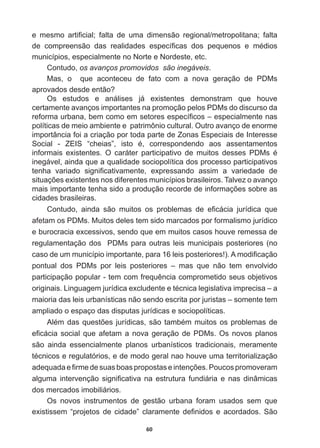 60
H PHVPR DUWL¿FLDO IDOWD GH XPD GLPHQVmR UHJLRQDOPHWURSROLWDQD IDOWD
GH FRPSUHHQVmR GDV UHDOLGDGHV HVSHFt¿FDV GRV SHTXHQRV H PpGLRV
municípios,  especialmente  no  Norte  e  Nordeste,  etc.  
Contudo,  os  avanços  promovidos    são  inegáveis.
Mas,   o      que   aconteceu   de   fato   com   a   nova   geração   de   PDMs  
DSURYDGRVGHVGHHQWmR
Os   estudos   e   análises   já   existentes   demonstram   que   houve  
certamente  avanços  importantes  na  promoção  pelos  PDMs  do  discurso  da  
UHIRUPDXUEDQDEHPFRPRHPVHWRUHVHVSHFt¿FRV±HVSHFLDOPHQWHQDV
políticas  de  meio  ambiente  e    patrimônio  cultural.  Outro  avanço  de  enorme  
importância  foi  a  criação  por  toda  parte  de  Zonas  Especiais  de  Interesse  
6RFLDO  =(,6 ³FKHLDV´ LVWR p FRUUHVSRQGHQGR DRV DVVHQWDPHQWRV
LQIRUPDLV H[LVWHQWHV 2 FDUiWHU SDUWLFLSDWLYR GH PXLWRV GHVVHV 3'0V p
inegável,  ainda  que  a  qualidade  sociopolítica  dos  processo  participativos  
WHQKD YDULDGR VLJQL¿FDWLYDPHQWH H[SUHVVDQGR DVVLP D YDULHGDGH GH
VLWXDo}HVH[LVWHQWHVQRVGLIHUHQWHVPXQLFtSLRVEUDVLOHLURV7DOYH]RDYDQoR
PDLVLPSRUWDQWHWHQKDVLGRDSURGXomRUHFRUGHGHLQIRUPDo}HVVREUHDV
cidades  brasileiras.
RQWXGR DLQGD VmR PXLWRV RV SUREOHPDV GH H¿FiFLD MXUtGLFD TXH
afetam  os  PDMs.  Muitos  deles  tem  sido  marcados  por  formalismo  jurídico  
e  burocracia  excessivos,  sendo  que  em  muitos  casos  houve  remessa  de  
regulamentação  dos    PDMs  para  outras  leis  municipais  posteriores  (no  
FDVRGHXPPXQLFtSLRLPSRUWDQWHSDUDOHLVSRVWHULRUHV $PRGL¿FDomR
pontual   dos   PDMs   por   leis   posteriores   –   mas   que   não   tem   envolvido  
SDUWLFLSDomRSRSXODUWHPFRPIUHTXrQFLDFRPSURPHWLGRVHXVREMHWLYRV
RULJLQDLV/LQJXDJHPMXUtGLFDH[FOXGHQWHHWpFQLFDOHJLVODWLYDLPSUHFLVD±D
maioria  das  leis  urbanísticas  não  sendo  escrita  por  juristas  –  somente  tem  
ampliado  o  espaço  das  disputas  jurídicas  e  sociopolíticas.
$OpPGDVTXHVW}HVMXUtGLFDVVmRWDPEpPPXLWRVRVSUREOHPDVGH
H¿FiFLDVRFLDOTXHDIHWDPDQRYDJHUDomRGH3'0V2VQRYRVSODQRV
são   ainda   essencialmente   planos   urbanísticos   tradicionais,   meramente  
WpFQLFRVHUHJXODWyULRVHGHPRGRJHUDOQDRKRXYHXPDWHUULWRULDOL]DomR
DGHTXDGDH¿UPHGHVXDVERDVSURSRVWDVHLQWHQo}HV3RXFRVSURPRYHUDP
DOJXPDLQWHUYHQomRVLJQL¿FDWLYDQDHVWUXWXUDIXQGLiULDHQDVGLQkPLFDV
dos  mercados  imobiliários.
Os   novos   instrumentos   de   gestão   urbana   foram   usados   sem   que  
H[LVWLVVHP³SURMHWRVGHFLGDGH´FODUDPHQWHGH¿QLGRVHDFRUGDGRV6mR
 