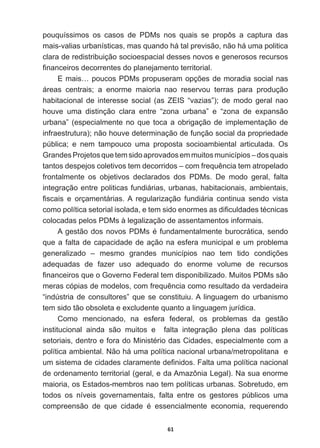 61
pouquíssimos   os   casos   de   PDMs   nos   quais   se   propôs   a   captura   das  
mais-­valias  urbanísticas,  mas  quando  há  tal  previsão,  não  há  uma  politica  
clara  de  redistribuição  socioespacial  desses  novos  e  generosos  recursos  
¿QDQFHLURVGHFRUUHQWHVGRSODQHMDPHQWRWHUULWRULDO
(PDLV«SRXFRV3'0VSURSXVHUDPRSo}HVGHPRUDGLDVRFLDOQDV
áreas   centrais;;   a   enorme   maioria   nao   reservou   terras   para   produção  
habitacional   de   interesse   social   (as   ZEIS   “vazias”);;   de   modo   geral   nao  
houve   uma   distinção   clara   entre   “zona   urbana”   e   “zona   de   expansão  
urbana”  (especialmente  no  que  toca  a  obrigação  de  implementação  de  
infraestrutura);;  não  houve  determinação  de  função  social  da  propriedade  
pública;;   e   nem   tampouco   uma   proposta   socioambiental   articulada.   Os  
Grandes  Projetos  que  tem  sido  aprovados  em  muitos  municípios  –  dos  quais  
WDQWRVGHVSHMRVFROHWLYRVWHPGHFRUULGRV±FRPIUHTXrQFLDWHPDWURSHODGR
frontalmente   os   objetivos   declarados   dos   PDMs.   De   modo   geral,   falta  
integração  entre  politicas  fundiárias,  urbanas,  habitacionais,  ambientais,  
¿VFDLV H RUoDPHQWiULDV$ UHJXODUL]DomR IXQGLiULD FRQWLQXD VHQGR YLVWD
FRPRSROtWLFDVHWRULDOLVRODGDHWHPVLGRHQRUPHVDVGL¿FXOGDGHVWpFQLFDV
colocadas  pelos  PDMs  à  legalização  de  assentamentos  informais.
$JHVWmRGRVQRYRV3'0VpIXQGDPHQWDOPHQWHEXURFUiWLFDVHQGR
que  a  falta  de  capacidade  de  ação  na  esfera  municipal  e  um  problema  
JHQHUDOL]DGR ± PHVPR JUDQGHV PXQLFtSLRV QDR WHP WLGR FRQGLo}HV
adequadas   de   fazer   uso   adequado   do   enorme   volume   de   recursos  
¿QDQFHLURVTXHR*RYHUQR)HGHUDOWHPGLVSRQLELOL]DGR0XLWRV3'0VVmR
PHUDVFySLDVGHPRGHORVFRPIUHTXrQFLDFRPRUHVXOWDGRGDYHUGDGHLUD
“indústria  de  consultores”  que  se  constituiu.  A  linguagem  do  urbanismo  
tem  sido  tão  obsoleta  e  excludente  quanto  a  linguagem  jurídica.
Como   mencionado,   na   esfera   federal,   os   problemas   da   gestão  
institucional   ainda   são   muitos   e      falta   integração   plena   das   políticas  
VHWRULDLVGHQWURHIRUDGR0LQLVWpULRGDVLGDGHVHVSHFLDOPHQWHFRPD
política  ambiental.  Não  há  uma  política  nacional  urbana/metropolitana    e  
XPVLVWHPDGHFLGDGHVFODUDPHQWHGH¿QLGRV)DOWDXPDSROtWLFDQDFLRQDO
de  ordenamento  territorial  (geral,  e  da  Amazônia  Legal).  Na  sua  enorme  
maioria,  os  Estados-­membros  nao  tem  políticas  urbanas.  Sobretudo,  em  
todos   os   níveis   governamentais,   falta   entre   os   gestores   públicos   uma  
FRPSUHHQVmR GH TXH FLGDGH p HVVHQFLDOPHQWH HFRQRPLD UHTXHUHQGR
 