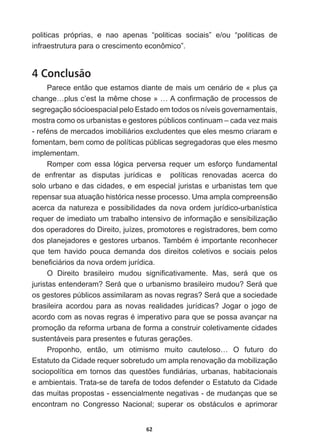62
politicas   próprias,   e   nao   apenas   “politicas   sociais”   e/ou   “politicas   de  
infraestrutura  para  o  crescimento  econômico”.
4 Conclusão
Parece  então  que  estamos  diante  de  mais  um  cenário  de  «  plus  ça  
FKDQJH«SOXVF¶HVWODPrPHFKRVHª«$FRQ¿UPDomRGHSURFHVVRVGH
segregação  sócioespacial  pelo  Estado  em  todos  os  níveis  governamentais,  
mostra  como  os  urbanistas  e  gestores  públicos  continuam  –  cada  vez  mais  
UHIpQVGHPHUFDGRVLPRELOLiULRVH[FOXGHQWHVTXHHOHVPHVPRFULDUDPH
fomentam,  bem  como  de  políticas  públicas  segregadoras  que  eles  mesmo  
implementam.  
Romper   com   essa   lógica   perversa   requer   um   esforço   fundamental  
de   enfrentar   as   disputas   jurídicas   e      políticas   renovadas   acerca   do  
solo  urbano  e  das  cidades,  e  em  especial  juristas  e  urbanistas  tem  que  
repensar  sua  atuação  histórica  nesse  processo.  Uma  ampla  compreensão  
acerca  da  natureza  e  possibilidades  da  nova  ordem  jurídico-­urbanística  
requer  de  imediato  um  trabalho  intensivo  de  informação  e  sensibilização  
dos  operadores  do  Direito,  juízes,  promotores  e  registradores,  bem  como  
GRVSODQHMDGRUHVHJHVWRUHVXUEDQRV7DPEpPpLPSRUWDQWHUHFRQKHFHU
que   tem   havido   pouca   demanda   dos   direitos   coletivos   e   sociais   pelos  
EHQH¿FLiULRVGDQRYDRUGHPMXUtGLFD
2 'LUHLWR EUDVLOHLUR PXGRX VLJQL¿FDWLYDPHQWH 0DV VHUi TXH RV
MXULVWDVHQWHQGHUDP6HUiTXHRXUEDQLVPREUDVLOHLURPXGRX6HUiTXH
RVJHVWRUHVS~EOLFRVDVVLPLODUDPDVQRYDVUHJUDV6HUiTXHDVRFLHGDGH
EUDVLOHLUDDFRUGRXSDUDDVQRYDVUHDOLGDGHVMXUtGLFDV-RJDURMRJRGH
DFRUGRFRPDVQRYDVUHJUDVpLPSHUDWLYRSDUDTXHVHSRVVDDYDQoDUQD
promoção  da  reforma  urbana  de  forma  a  construir  coletivamente  cidades  
VXVWHQWiYHLVSDUDSUHVHQWHVHIXWXUDVJHUDo}HV
Proponho,   então,   um   otimismo   muito   cauteloso…   O   futuro   do  
Estatuto  da  Cidade  requer  sobretudo  um  ampla  renovação  da  mobilização  
VRFLRSROtWLFDHPWRUQRVGDVTXHVW}HVIXQGLiULDVXUEDQDVKDELWDFLRQDLV
e  ambientais.  Trata-­se  de  tarefa  de  todos  defender  o  Estatuto  da  Cidade  
das  muitas  propostas  -­  essencialmente  negativas  -­  de  mudanças  que  se  
encontram   no   Congresso   Nacional;;   superar   os   obstáculos   e   aprimorar  
 