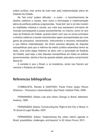 63
ordem   jurídica;;   mas   acima   de   tudo   lutar   pela   implementação   plena   do  
Estatuto  da  Cidade.
6H ³OHLV UXLQV´ SRGHP GL¿FXOWDU  H PXLWR  R UHFRQKHFLPHQWR GH
direitos   coletivos   e   sociais,   bem   como   a   formulação   e   implementação  
plena  de  políticas  públicas  progressistas,  “boas  leis”  por  si  só  não  mudam  
as  realidades  urbanas  e  sociais,  por  mais  que  expressem  princípios  de  
inclusão  socioespacial  e  justiça  socioambiental,  ou  mesmo,  como  no  raro  
caso  do  Estatuto  da  Cidade,  quando  fazem  com  que  os  novos  princípios  
e  direitos  coletivos  e  sociais  reconhecidos  sejam  acompanhados  por  uma  
gama  de  processos,  mecanismos,  instrumentos  e  recursos  necessários  
D VXD HIHWLYD PDWHULDOL]DomR 6H IRUDP SUHFLVRV GpFDGDV GH GLVSXWDV
sociopolíticas  para  que  a  reforma  da  ordem  juridico-­urbanistica  tenha  se  
dado,  uma  outra  etapa  histórica  se  abriu  com  a  aprovação  do  Estatuto  
da  Cidade,  qual  seja,  a  das  disputas  sociopolíticas  em  todas  as  esferas  
governamentais,  dentro  e  fora  do  aparato  estatal,  pelo  pleno  cumprimento  
dessa  lei.
$ YHUGDGH p TXH R %UDVLO H RV EUDVLOHLURV DLQGD QDR ¿]HUDP SRU
merecer  o  Estatuto  da  Cidade.
Referencias bibliográficas
CYMBALISTA,   Renato      SANTORO,   Paula   Freire   (orgs)   Planos  
Diretores  –  Processos  e  Aprendizados,  Sao  Paulo:  Instituto  Polis,  2009.
FERNANDES,  Edesio  Law  and  Urban  Change  in  Brazil,  Aldershot:  
Avebury,  1995.  
)(51$1'(6(GHVLR³RQVWUXFWLQJWKHµ5LJKWWRWKHLW¶LQ%UD]LOLQ
16  Social    Legal  Studies,  2007.
FERNANDES,   Edesio   “Implementing   the   urban   reform   agenda   in  
Brazil:  possibilities,  challenges,  and  lessons”  in  22  Urban  Forum,  2011.
 
