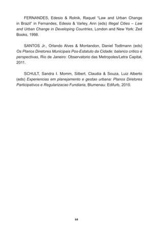 64
FERNANDES,   Edesio      Rolnik,   Raquel   “Law   and   Urban   Change  
in  Brazil”  in  Fernandes,  Edesio    Varley,  Ann  (eds)  Illegal  Cities  –  Law  
and  Urban  Change  in  Developing  Countries,  London  and  New  York:  Zed  
Books,  1998.
6$1726 -U 2UODQGR$OYHV  0RQWDQGRQ 'DQLHO 7RGWPDQQ HGV 
Os  Planos  Diretores  Municipais  Pos-­Estatuto  da  Cidade:  balanco  critico  e  
perspectivas5LRGH-DQHLUR2EVHUYDWRULRGDV0HWURSROHV/HWUDDSLWDO

2011.
SCHULT,   Sandra   I.   Momm,   Silbert,   Claudia      Souza,   Luiz  Alberto  
(eds)  Experiencias  em  planejamento  e  gestao  urbana:  Planos  Diretores  
Participativos  e  Regularizacao  Fundiaria,  Blumenau:  Edifurb,  2010.
 