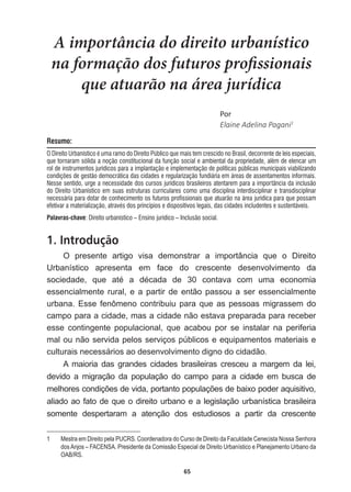 65
A importância do direito urbanístico
na formação dos futuros profissionais
que atuarão na área jurídica
WŽƌ
Elaine  Adelina  Pagani1
Resumo:
O Direito Urbanístico é uma ramo do Direito Público que mais tem crescido no Brasil, decorrente de leis especiais,
que tornaram sólida a noção constitucional da função social e ambiental da propriedade, além de elencar um
rol de instrumentos jurídicos para a implantação e implementação de políticas públicas municipais viabilizando
condições de gestão democrática das cidades e regularização fundiária em áreas de assentamentos informais.
Nesse sentido, urge a necessidade dos cursos jurídicos brasileiros atentarem para a importância da inclusão
do Direito Urbanístico em suas estruturas curriculares como uma disciplina interdisciplinar e transdisciplinar
necessária para dotar de conhecimento os futuros profissionais que atuarão na área jurídica para que possam
efetivar a materialização, através dos princípios e dispositivos legais, das cidades includentes e sustentáveis.
Palavras-chave: Direito urbanístico – Ensino jurídico – Inclusão social.
1. Introdução
O   presente   artigo   visa   demonstrar   a   importância   que   o   Direito  
Urbanístico   apresenta   em   face   do   crescente   desenvolvimento   da  
VRFLHGDGH TXH DWp D GpFDGD GH  FRQWDYD FRP XPD HFRQRPLD
essencialmente  rural,  e  a  partir  de  então  passou  a  ser  essencialmente  
urbana.  Esse  fenômeno  contribuiu  para  que  as  pessoas  migrassem  do  
campo  para  a  cidade,  mas  a  cidade  não  estava  preparada  para  receber  
esse   contingente   populacional,   que   acabou   por   se   instalar   na   periferia  
mal  ou  não  servida  pelos  serviços  públicos  e  equipamentos  materiais  e  
culturais  necessários  ao  desenvolvimento  digno  do  cidadão.    
A   maioria   das   grandes   cidades   brasileiras   cresceu   a   margem   da   lei,  
devido   a   migração   da   população   do   campo   para   a   cidade   em   busca   de  
PHOKRUHVFRQGLo}HVGHYLGDSRUWDQWRSRSXODo}HVGHEDL[RSRGHUDTXLVLWLYR
aliado  ao  fato  de  que  o  direito  urbano  e  a  legislação  urbanística  brasileira  
somente   despertaram   a   atenção   dos   estudiosos   a   partir   da   crescente  
1   Mestra  em  Direito  pela  PUCRS.  Coordenadora  do  Curso  de  Direito  da  Faculdade  Cenecista  Nossa  Senhora  
dos  Anjos  –  FACENSA.  Presidente  da  Comissão  Especial  de  Direito  Urbanístico  e  Planejamento  Urbano  da  
OAB/RS.
 