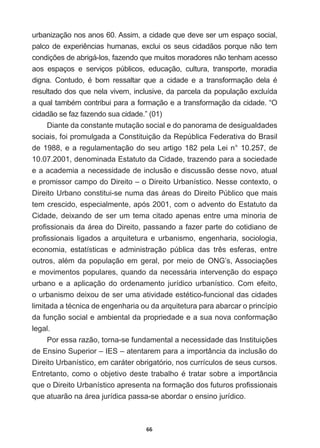 66
urbanização  nos  anos  60.  Assim,  a  cidade  que  deve  ser  um  espaço  social,  
SDOFRGHH[SHULrQFLDVKXPDQDVH[FOXLRVVHXVFLGDGmRVSRUTXHQmRWHP
FRQGLo}HVGHDEULJiORVID]HQGRTXHPXLWRVPRUDGRUHVQmRWHQKDPDFHVVR
aos   espaços   e   serviços   públicos,   educação,   cultura,   transporte,   moradia  
GLJQD RQWXGR p ERP UHVVDOWDU TXH D FLGDGH H D WUDQVIRUPDomR GHOD p
resultado  dos  que  nela  vivem,  inclusive,  da  parcela  da  população  excluída  
DTXDOWDPEpPFRQWULEXLSDUDDIRUPDomRHDWUDQVIRUPDomRGDFLGDGH³2
cidadão  se  faz  fazendo  sua  cidade.”  (01)
Diante  da  constante  mutação  social  e  do  panorama  de  desigualdades  
sociais,  foi  promulgada  a  Constituição  da  República  Federativa  do  Brasil  
de  1988,  e  a  regulamentação  do  seu  artigo  182  pela  Lei  n°  10.257,  de  
10.07.2001,  denominada  Estatuto  da  Cidade,  trazendo  para  a  sociedade  
e  a  academia  a  necessidade  de  inclusão  e  discussão  desse  novo,  atual  
e  promissor  campo  do  Direito  –  o  Direito  Urbanístico.  Nesse  contexto,  o  
Direito  Urbano  constitui-­se  numa  das  áreas  do  Direito  Público  que  mais  
tem  crescido,  especialmente,  após  2001,  com  o  advento  do  Estatuto  da  
Cidade,  deixando  de  ser  um  tema  citado  apenas  entre  uma  minoria  de  
SUR¿VVLRQDLVGDiUHDGR'LUHLWRSDVVDQGRDID]HUSDUWHGRFRWLGLDQRGH
SUR¿VVLRQDLV OLJDGRV D DUTXLWHWXUD H XUEDQLVPR HQJHQKDULD VRFLRORJLD
HFRQRPLD HVWDWtVWLFDV H DGPLQLVWUDomR S~EOLFD GDV WUrV HVIHUDV HQWUH
RXWURVDOpPGDSRSXODomRHPJHUDOSRUPHLRGH21*¶V$VVRFLDo}HV
e  movimentos  populares,  quando  da  necessária  intervenção  do  espaço  
urbano   e   a   aplicação   do   ordenamento   jurídico   urbanístico.   Com   efeito,  
RXUEDQLVPRGHL[RXGHVHUXPDDWLYLGDGHHVWpWLFRIXQFLRQDOGDVFLGDGHV
OLPLWDGDDWpFQLFDGHHQJHQKDULDRXGDDUTXLWHWXUDSDUDDEDUFDURSULQFtSLR
da  função  social  e  ambiental  da  propriedade  e  a  sua  nova  conformação  
legal.  
3RUHVVDUD]mRWRUQDVHIXQGDPHQWDODQHFHVVLGDGHGDV,QVWLWXLo}HV
de  Ensino  Superior  –  IES  –  atentarem  para  a  importância  da  inclusão  do  
Direito  Urbanístico,  em  caráter  obrigatório,  nos  currículos  de  seus  cursos.  
(QWUHWDQWRFRPRRREMHWLYRGHVWHWUDEDOKRpWUDWDUVREUHDLPSRUWkQFLD
TXHR'LUHLWR8UEDQtVWLFRDSUHVHQWDQDIRUPDomRGRVIXWXURVSUR¿VVLRQDLV
que  atuarão  na  área  jurídica  passa-­se  abordar  o  ensino  jurídico.
 