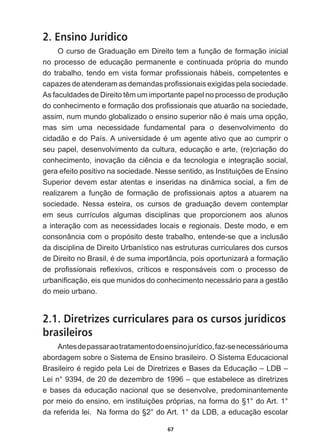 67
2. Ensino Jurídico
O  curso  de  Graduação  em  Direito  tem  a  função  de  formação  inicial  
no   processo   de   educação   permanente   e   continuada   própria   do   mundo  
GRWUDEDOKRWHQGRHPYLVWDIRUPDUSUR¿VVLRQDLVKiEHLVFRPSHWHQWHVH
FDSD]HVGHDWHQGHUDPDVGHPDQGDVSUR¿VVLRQDLVH[LJLGDVSHODVRFLHGDGH
$VIDFXOGDGHVGH'LUHLWRWrPXPLPSRUWDQWHSDSHOQRSURFHVVRGHSURGXomR
GRFRQKHFLPHQWRHIRUPDomRGRVSUR¿VVLRQDLVTXHDWXDUmRQDVRFLHGDGH
DVVLPQXPPXQGRJOREDOL]DGRRHQVLQRVXSHULRUQmRpPDLVXPDRSomR
mas   sim   uma   necessidade   fundamental   para   o   desenvolvimento   do  
FLGDGmRHGR3DtV$XQLYHUVLGDGHpXPDJHQWHDWLYRTXHDRFXPSULUR
seu  papel,  desenvolvimento  da  cultura,  educação  e  arte,  (re)criação  do  
FRQKHFLPHQWRLQRYDomRGDFLrQFLDHGDWHFQRORJLDHLQWHJUDomRVRFLDO
JHUDHIHLWRSRVLWLYRQDVRFLHGDGH1HVVHVHQWLGRDV,QVWLWXLo}HVGH(QVLQR
6XSHULRU GHYHP HVWDU DWHQWDV H LQVHULGDV QD GLQkPLFD VRFLDO D ¿P GH
UHDOL]DUHP D IXQomR GH IRUPDomR GH SUR¿VVLRQDLV DSWRV D DWXDUHP QD
sociedade.   Nessa   esteira,   os   cursos   de   graduação   devem   contemplar  
em   seus   currículos   algumas   disciplinas   que   proporcionem   aos   alunos  
a  interação  com  as  necessidades  locais  e  regionais.  Deste  modo,  e  em  
consonância  com  o  propósito  deste  trabalho,  entende-­se  que  a  inclusão  
da  disciplina  de  Direito  Urbanístico  nas  estruturas  curriculares  dos  cursos  
GH'LUHLWRQR%UDVLOpGHVXPDLPSRUWkQFLDSRLVRSRUWXQL]DUiDIRUPDomR
GH SUR¿VVLRQDLV UHÀH[LYRV FUtWLFRV H UHVSRQViYHLV FRP R SURFHVVR GH
XUEDQL¿FDomRHLVTXHPXQLGRVGRFRQKHFLPHQWRQHFHVViULRSDUDDJHVWmR
do  meio  urbano.    
2.1. Diretrizes curriculares para os cursos jurídicos
brasileiros
Antes  de  passar  ao  tratamento  do  ensino  jurídico,  faz-­se  necessário  uma  
abordagem  sobre  o  Sistema  de  Ensino  brasileiro.  O  Sistema  Educacional  
%UDVLOHLURpUHJLGRSHOD/HLGH'LUHWUL]HVH%DVHVGD(GXFDomR±/'%±
Lei  n°  9394,  de  20  de  dezembro  de  1996  –  que  estabelece  as  diretrizes  
e  bases  da  educação  nacional  que  se  desenvolve,  predominantemente  
SRUPHLRGRHQVLQRHPLQVWLWXLo}HVSUySULDVQDIRUPDGR†ƒGR$UWƒ
GDUHIHULGDOHL1DIRUPDGR†ƒGR$UWƒGD/'%DHGXFDomRHVFRODU
 