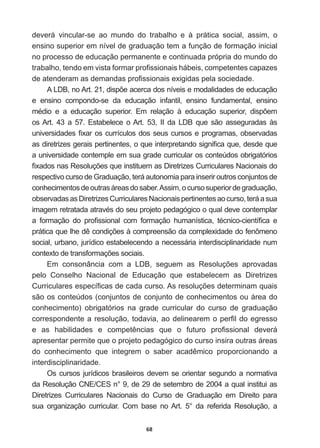 68
deverá   vincular-­se   ao   mundo   do   trabalho   e   à   prática   social,   assim,   o  
ensino  superior  em  nível  de  graduação  tem  a  função  de  formação  inicial  
no  processo  de  educação  permanente  e  continuada  própria  do  mundo  do  
WUDEDOKRWHQGRHPYLVWDIRUPDUSUR¿VVLRQDLVKiEHLVFRPSHWHQWHVFDSD]HV
GHDWHQGHUDPDVGHPDQGDVSUR¿VVLRQDLVH[LJLGDVSHODVRFLHGDGH
$/'%QR$UWGLVS}HDFHUFDGRVQtYHLVHPRGDOLGDGHVGHHGXFDomR
e   ensino   compondo-­se   da   educação   infantil,   ensino   fundamental,   ensino  
PpGLR H D HGXFDomR VXSHULRU (P UHODomR j HGXFDomR VXSHULRU GLVS}HP
os  Art.   43   a   57.   Estabelece   o  Art.   53,   II   da   LDB   que   são   asseguradas   às  
XQLYHUVLGDGHV¿[DURVFXUUtFXORVGRVVHXVFXUVRVHSURJUDPDVREVHUYDGDV
DVGLUHWUL]HVJHUDLVSHUWLQHQWHVRTXHLQWHUSUHWDQGRVLJQL¿FDTXHGHVGHTXH
a  universidade  contemple  em  sua  grade  curricular  os  conteúdos  obrigatórios  
¿[DGRVQDV5HVROXo}HVTXHLQVWLWXHPDV'LUHWUL]HVXUULFXODUHV1DFLRQDLVGR
respectivo  curso  de  Graduação,  terá  autonomia  para  inserir  outros  conjuntos  de  
conhecimentos  de  outras  áreas  do  saber.  Assim,  o  curso  superior  de  graduação,  
observadas  as  Diretrizes  Curriculares  Nacionais  pertinentes  ao  curso,  terá  a  sua  
LPDJHPUHWUDWDGDDWUDYpVGRVHXSURMHWRSHGDJyJLFRRTXDOGHYHFRQWHPSODU
D IRUPDomR GR SUR¿VVLRQDO FRP IRUPDomR KXPDQtVWLFD WpFQLFRFLHQWt¿FD H
SUiWLFDTXHOKHGrFRQGLo}HVjFRPSUHHQVmRGDFRPSOH[LGDGHGRIHQ{PHQR
social,  urbano,  jurídico  estabelecendo  a  necessária  interdisciplinaridade  num  
FRQWH[WRGHWUDQVIRUPDo}HVVRFLDLV
(P FRQVRQkQFLD FRP D /'% VHJXHP DV 5HVROXo}HV DSURYDGDV
pelo   Conselho   Nacional   de   Educação   que   estabelecem   as   Diretrizes  
XUULFXODUHVHVSHFt¿FDVGHFDGDFXUVR$VUHVROXo}HVGHWHUPLQDPTXDLV
são  os  conteúdos  (conjuntos  de  conjunto  de  conhecimentos  ou  área  do  
conhecimento)   obrigatórios   na   grade   curricular   do   curso   de   graduação  
FRUUHVSRQGHQWHDUHVROXomRWRGDYLDDRGHOLQHDUHPRSHU¿OGRHJUHVVR
H DV KDELOLGDGHV H FRPSHWrQFLDV TXH R IXWXUR SUR¿VVLRQDO GHYHUi
apresentar  permite  que  o  projeto  pedagógico  do  curso  insira  outras  áreas  
GR FRQKHFLPHQWR TXH LQWHJUHP R VDEHU DFDGrPLFR SURSRUFLRQDQGR D
interdisciplinaridade.  
Os  cursos  jurídicos  brasileiros  devem  se  orientar  segundo  a  normativa  
da  Resolução  CNE/CES  n°  9,  de  29  de  setembro  de  2004  a  qual  institui  as  
Diretrizes   Curriculares   Nacionais   do   Curso   de   Graduação   em   Direito   para  
sua   organização   curricular.   Com   base   no  Art.   5°   da   referida   Resolução,   a  
 