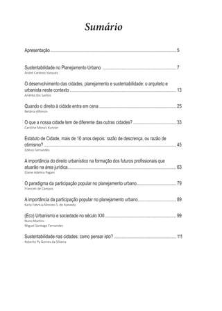 Sumário
Apresentação  ............................................................................................................... 5
Sustentabilidade  no  Planejamento  Urbano    ................................................................. 7
André  Cardoso  Vasques
O  desenvolvimento  das  cidades,  planejamento  e  sustentabilidade:  o  arquiteto  e  
urbanista  neste  contexto  .............................................................................................. 13
Andréa  dos  Santos
Quando  o  direito  à  cidade  entra  em  cena  .................................................................... 25
Betânia  Alfonsin
O  que  a  nossa  cidade  tem  de  diferente  das  outras  cidades?  ...................................... 33
Caroline  Morais  Kunzier
Estatuto  de  Cidade,  mais  de  10  anos  depois:  razão  de  descrença,  ou  razão  de  
otimismo?  ..................................................................................................................... 45
Edésio  Fernandes
$LPSRUWkQFLDGRGLUHLWRXUEDQtVWLFRQDIRUPDomRGRVIXWXURVSUR¿VVLRQDLVTXH
atuarão  na  área  jurídica  
................................................................................................ 63
Elaine  Adelina  Pagani
O  paradigma  da  participação  popular  no  planejamento  urbano  
................................... 79
Francieli  de  Campos
A  importância  da  participação  popular  no  planejamento  urbano  
.................................. 89
Karla  Fabrícia  Moroso  S.  de  Azevedo
(Eco)  Urbanismo  e  sociedade  no  século  XXI  ............................................................... 99
EƵŶŽDĂƌƟŶƐ
DŝŐƵĞů^ĂŶƟĂŐŽĞƌŶĂŶĚĞƐ
Sustentabilidade  nas  cidades:  como  pensar  isto?  ....................................................... 111
Roberto  Py  Gomes  da  Silveira
 