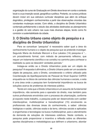 69
organização  do  curso  de  Graduação  em  Direito  deve  levar  em  conta  o  contexto  
ORFDOHDVXDLQVHUomRVRFLDOJHRJUi¿FDHSROtWLFD3RUWDQWRRVFXUVRVMXUtGLFRV
GHYHP LQFOXLU HP VXD HVWUXWXUD FXUULFXODU GLVFLSOLQDV TXH DOpP GR HQIRTXH
GRJPiWLFRSULYLOHJLHPFRQKHFLPHQWRVDSDUWLUGDVREVHUYDo}HVRULXQGDVGDV
constantes  mudanças  sociais.  Com  efeito,  a  disciplina  de  Direito  Urbanístico  
contempla  perfeitamente  o  estudo  das  atividades  destinadas  ao  planejamento  
HDJHVWmRGRVRORXUEDQRQDVVXDVPDLVGLYHUVDVHWDSDVWHQGRFRPR¿R
condutor  a  sustentabilidade  da  cidade.    
3. O Direito Urbano como objeto de pesquisa e a
disciplina de Direito Urbanístico
3DUD VH FRQFHLWXDU ³SHVTXLVD´ p QHFHVViULR VDEHU TXDO D iUHD GR
conhecimento  humano  e  o  objeto  da  pesquisa  que  se  pretende  investigar.  
6HJXQGR0DULDGH$QGUDGH0DUFRQLH(YD/DNDWRV  SHVTXLVDp³
XP SURFHGLPHQWR IRUPDO FRP PpWRGR GH SHQVDPHQWR UHÀH[LYR TXH
UHTXHUXPWUDWDPHQWRFLHQWt¿FRHVHFRQVWLWXLQRFDPLQKRSDUDFRQKHFHUD
realidade  ou  para  se  descobrir  verdades  parciais.”
Indaga-­se   então   se   o   Direito   Urbanístico   pode   ser   um   objeto   de  
SHVTXLVD$UHVSRVWDpD¿UPDWLYDR'LUHLWR8UEDQRSRGHVHUXPH[FHOHQWH
REMHWRGHSHVTXLVDSRLVR'LUHLWRFRQVLGHUDQGRRFULWpULRXWLOL]DGRSHOD
Coordenação  de  Aperfeiçoamento  de  Pessoal  de  Nível  Superior  CAPES  
HQTXDGUDVHQREORFRGHFDUUHLUDVGDVFLrQFLDVKXPDQDVHVRFLDLVHHVWD
pXPDiUHDRQGHDSHVTXLVDWHPIXQGDPHQWDOLPSRUWkQFLDQDEXVFDGH
VROXo}HVDFHUFDGHSUREOHPDVGHLQWHUHVVHS~EOLFR
7HQGRHPYLVWDTXHR'LUHLWR8UEDQtVWLFRpXPDVVXQWRGHIXQGDPHQWDO
LPSRUWkQFLDQmRVRPHQWHSDUDRRSHUDGRUGRGLUHLWRPDVWDPEpPSDUD
RXWURVSUR¿VVLRQDLVHQYROYLGRVFRPRSURFHVVRGHXUEDQL]DomRFRQIRUPH
já  exposto  neste  trabalho,  a  pesquisa  pode  ser  desenvolvida  com  caráter  
interdisciplinar,   multidisciplinar   e   transdisciplinar   (15)   envolvendo   os  
SUR¿VVLRQDLV GDV GLYHUVDV iUHDV GR FRQKHFLPHQWR D VDEHU FLrQFLDV
ELROyJLFDVHVD~GHFLrQFLDVH[DWDHGDWHUUDFLrQFLDVVRFLDLVHDSOLFDGDV
e  engenharias  e  tecnologias  na  busca  multidisciplinar,  para  o  atendimento  
GD GHPDQGD GH VROXo}HV GH LQWHUHVVHV FROHWLYRV 1HVWH FRQWH[WR D
SHVTXLVD SRGH SURSRUFLRQDU R LQFHQWLYR D UHÀH[mR VREUH RV GLIHUHQWHV
DSRUWHVGLVFLSOLQDUHVHPHWRGROyJLFRVTXHGH¿QHPRXUEDQLVPRDERUGDU
 