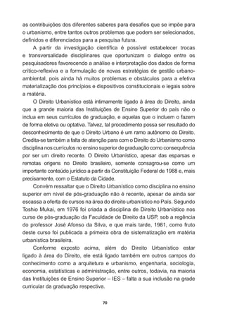 70
DVFRQWULEXLo}HVGRVGLIHUHQWHVVDEHUHVSDUDGHVD¿RVTXHVHLPS}HSDUD
o  urbanismo,  entre  tantos  outros  problemas  que  podem  ser  selecionados,  
GH¿QLGRVHGLIHUHQFLDGRVSDUDDSHVTXLVDIXWXUD
$ SDUWLU GD LQYHVWLJDomR FLHQWt¿FD p SRVVtYHO HVWDEHOHFHU WURFDV
e   transversalidade   disciplinares   que   oportunizam   o   dialogo   entre   os  
pesquisadores  favorecendo  a  análise  e  interpretação  dos  dados  de  forma  
FUtWLFRUHÀH[LYDHDIRUPXODomRGHQRYDVHVWUDWpJLDVGHJHVWmRXUEDQR
ambiental,  pois  ainda  há  muitos  problemas  e  obstáculos  para  a  efetiva  
materialização  dos  princípios  e  dispositivos  constitucionais  e  legais  sobre  
DPDWpULD
O  Direito  Urbanístico  está  intimamente  ligado  à  área  do  Direito,  ainda  
TXH D JUDQGH PDLRULD GDV ,QVWLWXLo}HV GH (QVLQR 6XSHULRU GR SDtV QmR R
inclua  em  seus  currículos  de  graduação,  e  aquelas  que  o  incluem  o  fazem  
de  forma  eletiva  ou  optativa.  Talvez,  tal  procedimento  possa  ser  resultado  do  
GHVFRQKHFLPHQWRGHTXHR'LUHLWR8UEDQRpXPUDPRDXW{QRPRGR'LUHLWR

UHGLWDVHWDPEpPDIDOWDGHDWHQomRSDUDFRPR'LUHLWRGR8UEDQLVPRFRPR
GLVFLSOLQDQRVFXUUtFXORVQRHQVLQRVXSHULRUGHJUDGXDomRFRPRFRQVHTXrQFLD
por   ser   um   direito   recente.   O   Direito   Urbanístico,   apesar   das   esparsas   e  
remotas   origens   no   Direito   brasileiro,   somente   consagrou-­se   como   um  
importante  conteúdo  jurídico  a  partir  da  Constituição  Federal  de  1988  e,  mais  
precisamente,  com  o  Estatuto  da  Cidade.  
RQYpPUHVVDOWDUTXHR'LUHLWR8UEDQtVWLFRFRPRGLVFLSOLQDQRHQVLQR
VXSHULRUHPQtYHOGHSyVJUDGXDomRQmRpUHFHQWHDSHVDUGHDLQGDVHU
escassa  a  oferta  de  cursos  na  área  do  direito  urbanístico  no  País.  Segundo  
Toshio  Mukai,  em  1976  foi  criada  a  disciplina  de  Direito  Urbanístico  nos  
FXUVRGHSyVJUDGXDomRGD)DFXOGDGHGH'LUHLWRGD863VREDUHJrQFLD
GRSURIHVVRU-RVp$IRQVRGD6LOYDHTXHPDLVWDUGHFRPRIUXWR
GHVWHFXUVRIRLSXEOLFDGDDSULPHLUDREUDGHVLVWHPDWL]DomRHPPDWpULD
urbanística  brasileira.
RQIRUPH H[SRVWR DFLPD DOpP GR 'LUHLWR 8UEDQtVWLFR HVWDU
OLJDGRjiUHDGR'LUHLWRHOHHVWiOLJDGRWDPEpPHPRXWURVFDPSRVGR
conhecimento   como   a   arquitetura   e   urbanismo,   engenharia,   sociologia,  
economia,  estatísticas  e  administração,  entre  outros,  todavia,  na  maioria  
GDV,QVWLWXLo}HVGH(QVLQR6XSHULRU±,(6±IDOWDDVXDLQFOXVmRQDJUDGH
curricular  da  graduação  respectiva.  
 