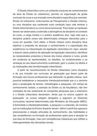 71
O  Direito  Urbanístico  como  um  conteúdo  (conjunto  de  conhecimentos  
da   área   de   Direito   do   urbanismo),   permite   na   organização   da   grade  
FXUULFXODUGRFXUVRDVXDLQFOXVmRFRPRGLVFLSOLQDHVSHFt¿FD SRUH[HPSOR
Direito  do  Urbanismo,  Instrumentos  de  Planejamento  e  Gestão  Urbana),  
ou   uma   disciplina   que   contemple   outro   conteúdo   (aqui   vale   lembrar   o  
Direito  Administrativo)  ou  como  tema  transversal.  Para  todas  as  hipóteses  
GHYHPVHUREVHUYDGDVDH[WHQVmRHDEUDQJrQFLDGDGLVFLSOLQDQRFRQWH[WR
GRFXUVRDFDUJDKRUiULDHRS~EOLFRDFDGrPLFRDOYRKDMDYLVWDTXHD
disciplina   poderá   versar   sob   determinados   enfoques   relevantes   para   o  
curso   em   questão.   Com   efeito,   o   Direito   Urbano   como   disciplina   deve  
objetivar   o   propósito   de   alcançar   o   conhecimento   e   a   capacitação   dos  
DFDGrPLFRVQDLQWHUSUHWDomRGDOHJLVODomRXUEDQtVWLFDHPYLJRUHVWXGDU
HGLVFXWLUFDVRVSUiWLFRVGHDSOLFDomRGDOHJLVODomRXUEDQtVWLFDLGHQWL¿FDU
as  necessidades  presentes  e  futuras  dos  meios  urbanos  e  rurais,  pondo  
HP HYLGHQFLD DV RSRUWXQLGDGHV RV GHVD¿RV DV FRQGLFLRQDQWHV H DV
ameaças  ao  seu  desenvolvimento  sustentado;;  gerir  e  avaliar  os  efeitos  e  
DVLPSOLFDo}HVGDVWUDQVIRUPDo}HVXUEDQtVWLFDV
A   partir   do   reconhecimento   do   Direito   Urbanístico   como   disciplina  
e   da   sua   inclusão   nos   currículos   de   graduação   que   fazem   parte   da  
IRUPDomRGRVIXWXURVSUR¿VVLRQDLVTXHODERUDUmRQDJHVWmRXUEDQDVHUi
SRVVtYHOHVWDEHOHFHUDQHFHVViULDLQWHUGLVFLSOLQDULGDGHTXHpRFDPLQKR
para  a  atualização  de  teorias,  metodologias  e  pesquisas.  Um  campo  do  
conhecimento  isolado,  a  exemplo  do  Direito  ou  da  Arquitetura,  não  tem  
FRQGLo}HVGHGDUDQGDPHQWRjVFRQVWDQWHVSHVTXLVDVTXHRXUEDQLVPR
e   o   Direito   Urbanístico   demandam.   Ainda   que   no   ensino   superior   de  
graduação,   os   cursos   estejam   obrigados   a   seguirem   as   Diretrizes  
FXUULFXODUHVQDFLRQDOGHWHUPLQDGDVSHOR0LQLVWpULRGD(GXFDomR 0( 
pIRPHQWDGDDLQWHUGLVFLSOLQDULGDGHDSHVTXLVDHDH[WHQVmRGHPDQHLUD
TXHDV,QVWLWXLo}HVGH(QVLQR6XSHULRUGHYHPGH¿QLURSHU¿OGRVHJUHVVRV
preconizando   a   relação   articulada   do   conhecimento,   das   habilidades   e  
GDVFRPSHWrQFLDVQDIRUPDomRGHSUR¿VVLRQDLVDSWRVSDUDDDWXDomRQD
VXDiUHDGHIRUPDomRPDVFRPFRPSHWrQFLDVLQWHOHFWXDLVTXHUHÀLWDPD
heterogeneidade  das  demandas  sociais.  
 