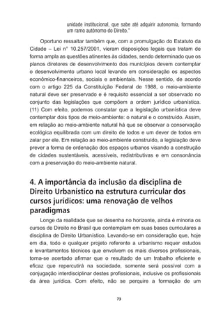 73
unidade institucional, que sabe até adquirir autonomia, formando
um ramo autônomo do Direito.”
2SRUWXQRUHVVDOWDUWDPEpPTXHFRPDSURPXOJDomRGR(VWDWXWRGD
LGDGH ± /HL Qƒ  YLHUDP GLVSRVLo}HV OHJDLV TXH WUDWDP GH
IRUPDDPSODDVTXHVW}HVDWLQHQWHVjVFLGDGHVVHQGRGHWHUPLQDGRTXHRV
planos  diretores  de  desenvolvimento  dos  municípios  devem  contemplar  
o   desenvolvimento   urbano   local   levando   em   consideração   os   aspectos  
HFRQ{PLFR¿QDQFHLURV VRFLDLV H DPELHQWDLV 1HVVH VHQWLGR GH DFRUGR
com   o   artigo   225   da   Constituição   Federal   de   1988,   o   meio-­ambiente  
QDWXUDOGHYHVHUSUHVHUYDGRHpUHTXLVLWRHVVHQFLDODVHUREVHUYDGRQR
FRQMXQWR GDV OHJLVODo}HV TXH FRPS}HP D RUGHP MXUtGLFR XUEDQtVWLFD
(11)   Com   efeito,   podemos   constatar   que   a   legislação   urbanística   deve  
contemplar  dois  tipos  de  meio-­ambiente:  o  natural  e  o  construído.  Assim,  
em  relação  ao  meio-­ambiente  natural  há  que  se  observar  a  conservação  
ecológica  equilibrada  com  um  direito  de  todos  e  um  dever  de  todos  em  
zelar  por  ele.  Em  relação  ao  meio-­ambiente  construído,  a  legislação  deve  
prever  a  forma  de  ordenação  dos  espaços  urbanos  visando  a  construção  
de   cidades   sustentáveis,   acessíveis,   redistributivas   e   em   consonância  
com  a  preservação  do  meio-­ambiente  natural.      
4. A importância da inclusão da disciplina de
Direito Urbanístico na estrutura curricular dos
cursos jurídicos: uma renovação de velhos
paradigmas
/RQJHGDUHDOLGDGHTXHVHGHVHQKDQRKRUL]RQWHDLQGDpPLQRULDRV
cursos  de  Direito  no  Brasil  que  contemplam  em  suas  bases  curriculares  a  
disciplina  de  Direito  Urbanístico.  Levando-­se  em  consideração  que,  hoje  
em   dia,   todo   e   qualquer   projeto   referente   a   urbanismo   requer   estudos  
HOHYDQWDPHQWRVWpFQLFRVTXHHQYROYHPRVPDLVGLYHUVRVSUR¿VVLRQDLV
WRUQDVH DFHUWDGR D¿UPDU TXH R UHVXOWDGR GH XP WUDEDOKR H¿FLHQWH H
H¿FD] TXH UHSHUFXWLUi QD VRFLHGDGH VRPHQWH VHUi SRVVtYHO FRP D
FRQMXJDomRLQWHUGLVFLSOLQDUGHVWHVSUR¿VVLRQDLVLQFOXVLYHRVSUR¿VVLRQDLV
da   área   jurídica.   Com   efeito,   não   se   perquire   a   formação   de   um  
 