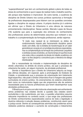 74
³VXSHUSUR¿VVLRQDO´TXHWHPXPFRQKHFLPHQWRJOREDOHSOHQRGHWRGDVDV
iUHDVGRFRQKHFLPHQWRHTXHpFDSD]GHUHDOL]DUWRGRRWUDEDOKRVR]LQKR
DWpSRUTXHHVWDKLSyWHVHpLPSURYiYHO'HRXWUDEDQGDDDXVrQFLDGD
disciplina  de  Direito  Urbano  nos  cursos  jurídicos  oportuniza  a  formação  
GHSUR¿VVLRQDLVGHVSUHSDUDGRVSDUDOLGDUHPFRPDVTXHVW}HVFRQFUHWDV
OLJDGDVDGLVFLSOLQDGRHVSDoRXUEDQR$SUySULDGRXWULQDMipXQkQLPH
HP D¿UPDU TXH R 'LUHLWR GR 8UEDQLVPR p XPD FLrQFLD GH QDWXUH]D
eminentemente  interdisciplinar.  Nesse  sentido,  Marcelo  Lopes  de  Souza  
(18)   sustenta   que   para   a   superação   dos   entraves   do   conhecimento  
GRVSUR¿VVLRQDLVDFHUFDGHGHWHUPLQDGRVDVVXQWRVTXHQRUWHLDPRVHX
WUDEDOKRpDFRPSOHPHQWDomRGDIRUPDomRSUR¿VVLRQDOVHQmRYHMDPRV
“O modo mais razoável de se minimizarem os efeitos do
condicionamento imposto pelo fracionamento disciplinar parece
residir, com efeito, não na tentativa de transformação de um saber
generalista por vocação em um privilégio de pretensos especialistas,
mas na complementação da formação dos profissionais (arquitetos
e cientistas sociais) envolvidos, ao mesmo tempo em que lhes incute
uma visão crítica a propósito da divisão do trabalho acadêmico em
vigor e se lhes desperta a consciência para a relevância do diálogo
interdisciplinar.”
Daí   a   necessidade   da   inclusão   e   implementação   da   disciplina   do  
direito  urbanístico  no  âmbito  do  ensino  jurídico,  eis  que  o  processo  de  
XUEDQLVPRID]SDUWHHPDOJXPPRPHQWRGDDWLYLGDGHSUR¿VVLRQDO
Devido  a  importância  que  o  Direito  do  Urbanismo  adquiriu  ao  longo  
GDV~OWLPDVGpFDGDVHPHVSHFLDODSyVDSURPXOJDomRGR(VWDWXWRGD
Cidade,  e  considerando  que  o  processo  de  urbanização  tem  tratamento  
OHJDOHVSHFt¿FRQmRSRGHR'LUHLWR8UEDQtVWLFR¿FDUjPDUJHPGDVJUDGHV
curriculares  do  ensino  jurídico.  Os  ensinamentos  do  sistema  urbanístico  
bem  como  os  instrumentos  legais  que  ele  proporciona  são  de  extrema  
QHFHVVLGDGHSDUDRVIXWXURVSUR¿VVLRQDLVTXHIRUHPGHVHPSHQKDUVXDV
DWLYLGDGHVSUR¿VVLRQDLV
2%UDVLOTXHpXPSDtVFRPDOWRtQGLFHGHXUEDQL]DomRYHPHQIUHQWDQGR
VpULRV SUREOHPDV QDV FLGDGHV GHYLGR D TXHVWmR GDV FLGDGHV VHUHP
excludentes  e  não  sustentáveis,  por  isso,  a  questão  urbanística  assume  
UHOHYDQWHLPSRUWkQFLDQRFRQWH[WRVRFLDORTXHH[LJHGRVSUR¿VVLRQDLV
do  Direito  conhecimentos  especializados  acerca  de  toda  a  legislação  e  
doutrina  referente  à  solução  desses  problemas,  contribuindo  assim  para  
DMXVWLoDVRFLDO'HQWUHDVFRQVHTXrQFLDVDGYLQGDVGRVSUREOHPDVDFLPD
UHODWDGRV SRGHPRV GHVWDFDU R DXPHQWR GH FRQVWUXo}HV H ORWHDPHQWRV
 
