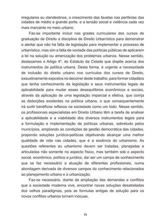 75
irregulares  ou  clandestinos,  o  crescimento  das  favelas  nas  periferias  das  
FLGDGHVGHPpGLRHJUDQGHSRUWHHDWHQVmRVRFLDOHYLROrQFLDFDGDYH]
mais  marcante  no  meio  urbano.
Faz-­se   importante   incluir   nas   grades   curriculares   dos   cursos   de  
graduação  de  Direito  a  disciplina  de  Direito  Urbanístico  para  demonstrar  
e  alertar  que  não  há  falta  de  legislação  para  implementar  o  processo  de  
urbanístico,  mas  sim  a  falta  de  vontade  das  políticas  públicas  de  aplicarem  
a  lei  na  solução  ou  amenização  dos  problemas  urbanos.  Nesse  sentido,  
GHVWDFDPRVR$UWLJRžGR(VWDWXWRGDLGDGHTXHGLVS}HDFHUFDGRV
LQVWUXPHQWRVGDSROtWLFDXUEDQD'HVWDIRUPDpXUJHQWHDQHFHVVLGDGH
de   inclusão   do   direito   urbano   nos   currículos   dos   cursos   de   Direito,  
exaustivamente  expostos  no  decorrer  deste  trabalho,  para  formar  cidadãos  
que   tenha   conhecimento   da   legislação   e   seus   instrumentos   legais   de  
aplicabilidade   para   mudar   esses   desequilíbrios   econômicos   e   sociais,  
DWUDYpV GD DSOLFDomR GH XPD OHJLVODomR LPSDUFLDO H HIHWLYD TXH FRUULMD
DV GLVWRUo}HV H[LVWHQWHV QD SROtWLFD XUEDQD R TXH FRQVHTXHQWHPHQWH
LUiVXUWLUEHQp¿FRVUHÀH[RVQDVRFLHGDGHFRPRXPWRGR1HVVHVHQWLGR
RVSUR¿VVLRQDLVHVSHFLDOLVWDVHP'LUHLWR8UEDQRWrPDWDUHIDGHDQDOLVDU
a   aplicabilidade   e   a   viabilidade   dos   diversos   instrumentos   legais   para  
a   formulação   e   implementação   de   políticas   urbanas,   sobretudo   pelos  
PXQLFtSLRVDPSOLDQGRDVFRQGLo}HVGHJHVWmRGHPRFUiWLFDGDVFLGDGHV
SURSRQGR VROXo}HV MXUtGLFRSROtWLFDV REMHWLYDQGR DOFDQoDU XPD PHOKRU
TXDOLGDGH GH YLGD QDV FLGDGHV TXH p D HVVrQFLD GR XUEDQLVPR $V
TXHVW}HV UHIHUHQWHV DR XUEDQLVPR GHYHP VHU WUDWDGDV SODQHMDGDV H
DUWLFXODGDVQmRVRPHQWHQRDVSHFWRItVLFRPDVWDPEpPVRERDVSHFWR
social,  econômico,  político  e  jurídico,  daí  ser  um  campo  de  conhecimento  
TXH VH ID] QHFHVViULR D DWXDomR GH GLIHUHQWHV SUR¿VVLRQDLV QXPD
abordagem  derivada  de  diversos  campos  do  conhecimento  relacionados  
ao  planejamento  urbano  e  a  urbanização.
)D]VH QHFHVViULR GLDQWH GD DPSOLDomR GDV GHPDQGDV H FRQÀLWRV
TXHDVRFLHGDGHPRGHUQDYLYHHQFRQWUDUQRYDVVROXo}HVGHVDWUHODGDV
dos   velhos   paradigmas,   pois   as   formulas   antigas   de   solução   para   os  
QRYRVFRQÀLWRVXUEDQRVWRUQDPLQyFXDV
 