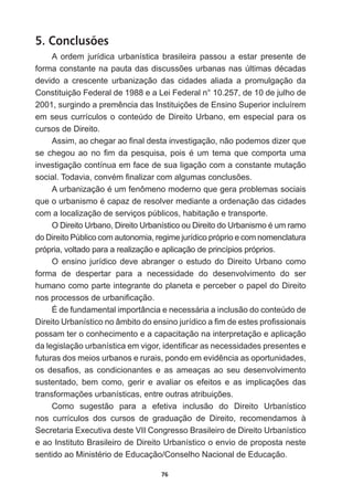 76
5. Conclusões
A   ordem   jurídica   urbanística   brasileira   passou   a   estar   presente   de  
IRUPDFRQVWDQWHQDSDXWDGDVGLVFXVV}HVXUEDQDVQDV~OWLPDVGpFDGDV
devido   a   crescente   urbanização   das   cidades   aliada   a   promulgação   da  
Constituição  Federal  de  1988  e  a  Lei  Federal  n°  10.257,  de  10  de  julho  de  
VXUJLQGRDSUHPrQFLDGDV,QVWLWXLo}HVGH(QVLQR6XSHULRULQFOXtUHP
em  seus  currículos  o  conteúdo  de  Direito  Urbano,  em  especial  para  os  
cursos  de  Direito.
$VVLPDRFKHJDUDR¿QDOGHVWDLQYHVWLJDomRQmRSRGHPRVGL]HUTXH
VHFKHJRXDRQR¿PGDSHVTXLVDSRLVpXPWHPDTXHFRPSRUWDXPD
investigação  contínua  em  face  de  sua  ligação  com  a  constante  mutação  
VRFLDO7RGDYLDFRQYpP¿QDOL]DUFRPDOJXPDVFRQFOXV}HV
$XUEDQL]DomRpXPIHQ{PHQRPRGHUQRTXHJHUDSUREOHPDVVRFLDLV
TXHRXUEDQLVPRpFDSD]GHUHVROYHUPHGLDQWHDRUGHQDomRGDVFLGDGHV
com  a  localização  de  serviços  públicos,  habitação  e  transporte.
2'LUHLWR8UEDQR'LUHLWR8UEDQtVWLFRRX'LUHLWRGR8UEDQLVPRpXPUDPR
do  Direito  Público  com  autonomia,  regime  jurídico  próprio  e  com  nomenclatura  
própria,  voltado  para  a  realização  e  aplicação  de  princípios  próprios.  
O  ensino  jurídico  deve  abranger  o  estudo  do  Direito  Urbano  como  
forma   de   despertar   para   a   necessidade   do   desenvolvimento   do   ser  
humano  como  parte  integrante  do  planeta  e  perceber  o  papel  do  Direito  
QRVSURFHVVRVGHXUEDQL¿FDomR
É  de  fundamental  importância  e  necessária  a  inclusão  do  conteúdo  de  
'LUHLWR8UEDQtVWLFRQRkPELWRGRHQVLQRMXUtGLFRD¿PGHHVWHVSUR¿VVLRQDLV
possam  ter  o  conhecimento  e  a  capacitação  na  interpretação  e  aplicação  
GDOHJLVODomRXUEDQtVWLFDHPYLJRULGHQWL¿FDUDVQHFHVVLGDGHVSUHVHQWHVH
IXWXUDVGRVPHLRVXUEDQRVHUXUDLVSRQGRHPHYLGrQFLDDVRSRUWXQLGDGHV
RV GHVD¿RV DV FRQGLFLRQDQWHV H DV DPHDoDV DR VHX GHVHQYROYLPHQWR
VXVWHQWDGR EHP FRPR JHULU H DYDOLDU RV HIHLWRV H DV LPSOLFDo}HV GDV
WUDQVIRUPDo}HVXUEDQtVWLFDVHQWUHRXWUDVDWULEXLo}HV
Como   sugestão   para   a   efetiva   inclusão   do   Direito   Urbanístico  
nos   currículos   dos   cursos   de   graduação   de   Direito,   recomendamos   à  
Secretaria  Executiva  deste  VII  Congresso  Brasileiro  de  Direito  Urbanístico  
e  ao  Instituto  Brasileiro  de  Direito  Urbanístico  o  envio  de  proposta  neste  
VHQWLGRDR0LQLVWpULRGH(GXFDomRRQVHOKR1DFLRQDOGH(GXFDomR
 