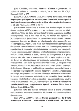 77
(01)   YOUSSEF,   Alexandre.   Políticas   públicas   e   juventude.   In:  
-XYHQWXGH FXOWXUD H FLGDGDQLD FRPXQLFDo}HV GR ,VHU DQR  (GLomR
Especial,  2002,  p.  177.
(02)  LAKATOS,  Eva  Maria.  MARCONI,  Marina  de  Andrade.  Técnicas  
de  pesquisa:  planejamento  e  execução  de  pesquisas,  amostragens  e  
técnicas  de  pesquisas,  elaboração,  análise  e  interpretação  de  dados.  
5ª  ed.  São  Paulo:  Atlas,  2002.  p.  15-­16.
  %DVWDQWH LQWHUHVVDQWH p D FUtWLFD TXH 0DUFHOR /RSHV GH 6RX]D
FLWDQGR -DSLDVVX   H[S}HP SRU VHU SHUWLQHQWH SHVTXLVD QR GLUHLWR
urbanístico,  “Muito  se  clama  por  interdisciplinaridadeQDSHVTXLVDFLHQWt¿FD
FRQWHPSRUkQHD PDV R TXH PDLV VH Yr QD PHOKRU GDV KLSyWHVHV p
pluridisciplinaridade  (justaposição  de  conhecimentos  disciplinares  diversos,  
DJUXSDGRVGHPRGRDHYLGHQFLDUDVUHODo}HVHQWUHHOHVFRRSHUDomRVHP
coordenação)  ou,  mesmo,  uma  mera  multidisciplinaridade  (conhecimentos  
disciplinares  diversos  veiculados  sem    que  haja  uma  cooperação  entre  os  
HVSHFLDOLVWDV $YHUGDGHLUDLQWHUGLVFLSOLQDULGDGHSUHVVXS}HXPDFRRSHUDomR
LQWHQVDHFRRUGHQDGDVREUHDEDVHGHXPD¿QDOLGDGH HGHXPDSUREOHPiWLFD 
FRPXP´ $LQGD FRQWLQXD R DXWRU ³4XDQWR DR SODQHMDPHQWR H j JHVWmR
XUEDQRVHOHVVmRFRPRMiVHHQFDUHFHXFLrQFLDVRFLDOHDSOLFDGDHFRPR
WDOGHYHPVHULQWHUGLVFLSOLQDUHVSRUH[FHOrQFLD0DLVDLQGDTXHDDQiOLVH
ou  diagnóstico  –  vale  dizer,  a  pesquisa  empírica  básica  –,  a  pesquisa  social  
aplicada,  com  a  qual  se  busca  explicitamente  contribuir  para  a    superação  
de  fenômenos  tidos   como   problemáticos   e   negativos,  demanda  intensa  e  
coordenada  cooperação  entre  saberes  disciplinares  variados.  A  necessidade  
GHGLiORJRGHDSUHQGL]DGRP~WXRHGHVXSHUDomRGHIURQWHLUDVDUWL¿FLDLV¿FD
DLQGDPDLVHYLGHQWHTXDQGRVHWUDWDGHSHQVDUSDUDDOpPGDSUREOHPiWLFD
EXVFDQGRUHÀHWLUWDPEpPVREUHDVVROXo}HV±RXFRPRMiEULQFRXDOJXpP
sobre  a  “solucionática”.”  SOUZA,  Marcelo  Lopes  de.  Mudar  a  cidade:  uma  
introdução  crítica  ao  planejamento  e  à  gestão  urbanos5LRGH-DQHLUR
Bertrand  Brasil,  2002.  p.  100.
(04)   Boa   parte   dos   autores   franceses   tratam   o   direito   urbanístico  
como  direito  do  urbanismo,  denotando  tratar-­se  de  uma  disciplina  jurídica  
do  urbanismo.
  6$8/( -Ò1,25 1HOVRQ Novas   perspectivas   do   Direito  
Urbanístico   Brasileiro.   Ordenamento   Constitucional   da   Política  
 