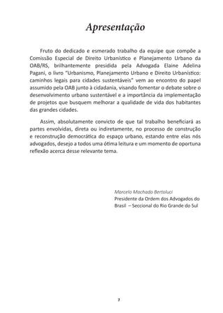 7
Apresentação
Fruto   do   dedicado   e   esmerado   trabalho   da   equipe   que   compõe   a  
ŽŵŝƐƐĆŽ ƐƉĞĐŝĂů ĚĞ ŝƌĞŝƚŽ hƌďĂŶşƐƟĐŽ Ğ WůĂŶĞũĂŵĞŶƚŽ hƌďĂŶŽ ĚĂ
  
OAB/RS,   brilhantemente   presidida   pela   Advogada   Elaine   Adelina  
WĂŐĂŶŝ͕ŽůŝǀƌŽ͞hƌďĂŶŝƐŵŽ͕WůĂŶĞũĂŵĞŶƚŽhƌďĂŶŽĞŝƌĞŝƚŽhƌďĂŶşƐƟĐŽ͗
caminhos   legais   para   cidades   sustentáveis”   vem   ao   encontro   do   papel  
ĂƐƐƵŵŝĚŽƉĞůĂKũƵŶƚŽăĐŝĚĂĚĂŶŝĂ͕ǀŝƐĂŶĚŽĨŽŵĞŶƚĂƌŽĚĞďĂƚĞƐŽďƌĞŽ
desenvolvimento  urbano  sustentável  e  a  importância  da  implementação  
ĚĞƉƌŽũĞƚŽƐƋƵĞďƵƐƋƵĞŵŵĞůŚŽƌĂƌĂƋƵĂůŝĚĂĚĞĚĞǀŝĚĂĚŽƐŚĂďŝƚĂŶƚĞƐ
das  grandes  cidades.
ƐƐŝŵ͕ ĂďƐŽůƵƚĂŵĞŶƚĞ ĐŽŶǀŝĐƚŽ ĚĞ ƋƵĞ ƚĂů ƚƌĂďĂůŚŽ ďĞŶĞĮĐŝĂƌĄ ĂƐ
partes  envolvidas,  direta  ou  indiretamente,  no  processo  de  construção  
ĞƌĞĐŽŶƐƚƌƵĕĆŽĚĞŵŽĐƌĄƟĐĂĚŽĞƐƉĂĕŽƵƌďĂŶŽ͕ĞƐƚĂŶĚŽĞŶƚƌĞĞůĂƐŶſƐ
ĂĚǀŽŐĂĚŽƐ͕ĚĞƐĞũŽĂƚŽĚŽƐƵŵĂſƟŵĂůĞŝƚƵƌĂĞƵŵŵŽŵĞŶƚŽĚĞŽƉŽƌƚƵŶĂ
ƌĞŇĞǆĆŽĂĐĞƌĐĂĚĞƐƐĞƌĞůĞǀĂŶƚĞƚĞŵĂ͘
Marcelo  Machado  Bertoluci
WƌĞƐŝĚĞŶƚĞĚĂKƌĚĞŵĚŽƐĚǀŽŐĂĚŽƐĚŽ
Brasil    –  Seccional  do  Rio  Grande  do  Sul
 