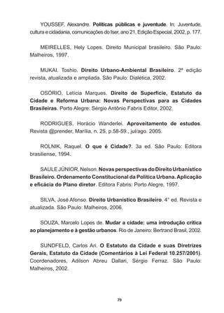 79
YOUSSEF,   Alexandre.   Políticas   públicas   e   juventude ,Q -XYHQWXGH
FXOWXUDHFLGDGDQLDFRPXQLFDo}HVGR,VHUDQR(GLomR(VSHFLDOS
MEIRELLES,   Hely   Lopes.   Direito   Municipal   brasileiro.   São   Paulo:  
Malheiros,  1997.
MUKAI.   Toshio.   Direito   Urbano-­Ambiental   Brasileiro.   2ª   edição  
UHYLVWDDWXDOL]DGDHDPSOLDGD6mR3DXOR'LDOpWLFD
OSÓRIO,   Letícia   Marques.   Direito   de   Superfície,   Estatuto   da  
Cidade   e   Reforma   Urbana:   Novas   Perspectivas   para   as   Cidades  
Brasileiras3RUWR$OHJUH6pUJLR$QW{QLR)DEULV(GLWRU
RODRIGUES,   Horácio   Wanderlei.   Aproveitamento   de   estudos.  
Revista  @prender,  Marília,  n.  25,  p.58-­59.,  jul/ago.  2005.
ROLNIK,   Raquel.   O   que   é   Cidade?.   3a   ed.   São   Paulo:   Editora  
brasiliense,  1994.
6$8/(-Ò1,251HOVRQNovas  perspectivas  do  Direito  Urbanístico  
Brasileiro.  Ordenamento  Constitucional  da  Política  Urbana.  Aplicação  
HH¿FiFLDGR3ODQRGLUHWRU.  Editora  Fabris:  Porto  Alegre,  1997.
6,/9$-RVp$IRQVRDireito  Urbanístico  Brasileiro.  4°  ed.  Revista  e  
atualizada.  São  Paulo:  Malheiros,  2006.
SOUZA,  Marcelo  Lopes  de.  Mudar  a  cidade:  uma  introdução  crítica  
ao  planejamento  e  à  gestão  urbanos5LRGH-DQHLUR%HUWUDQG%UDVLO
SUNDFELD,   Carlos  Ari.   O   Estatuto   da   Cidade   e   suas   Diretrizes  
Gerais,  Estatuto  da  Cidade  (Comentários  à  Lei  Federal  10.257/2001).  
RRUGHQDGRUHV $GLOVRQ $EUHX 'DOODUL 6pUJLR )HUUD] 6mR 3DXOR
Malheiros,  2002.
 