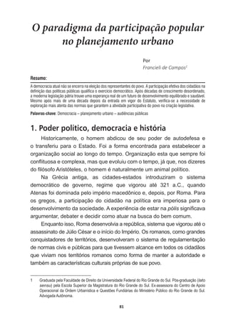 81
O paradigma da participação popular
no planejamento urbano
WŽƌ
Francieli  de  Campos1
Resumo:
A democracia atual não se encerra na eleição dos representantes do povo. A participação efetiva dos cidadãos na
definição das políticas públicas qualifica o exercício democrático. Após décadas de crescimento desordenado,
a moderna legislação pátria trouxe uma esperança real de um futuro de desenvolvimento equilibrado e saudável.
Mesmo após mais de uma década depois da entrada em vigor do Estatuto, verifica-se a necessidade de
exploração mais atenta das normas que garantem a atividade participativa do povo na criação legislativa.
Palavras-chave: Democracia – planejamento urbano – audiências públicas
1. Poder político, democracia e história
Historicamente,   o   homem   abdicou   de   seu   poder   de   autodefesa   e  
o  transferiu  para  o  Estado.  Foi  a  forma  encontrada  para  estabelecer  a  
organização  social  ao  longo  do  tempo.  Organização  esta  que  sempre  foi  
FRQÀLWXRVDHFRPSOH[DPDVTXHHYROXLXFRPRWHPSRMiTXHQRVGL]HUHV
GR¿OyVRIR$ULVWyWHOHVRKRPHPpQDWXUDOPHQWHXPDQLPDOSROtWLFR
1D *UpFLD DQWLJD DV FLGDGHVHVWDGRV LQWURGX]LUDP R VLVWHPD
GHPRFUiWLFR GH JRYHUQR UHJLPH TXH YLJRURX DWp  D TXDQGR
$WHQDVIRLGRPLQDGDSHORLPSpULRPDFHG{QLFRHGHSRLVSRU5RPD3DUD
os   gregos,   a   participação   do   cidadão   na   política   era   imperiosa   para   o  
GHVHQYROYLPHQWRGDVRFLHGDGH$H[SHULrQFLDGHHVWDUQDpólisVLJQL¿FDYD
argumentar,  debater  e  decidir  como  atuar  na  busca  do  bem  comum.
(QTXDQWRLVVR5RPDGHVHQYROYLDDUHS~EOLFDVLVWHPDTXHYLJRURXDWpR
DVVDVVLQDWRGH-~OLRpVDUHRLQtFLRGR,PSpULR2VURPDQRVFRPRJUDQGHV
conquistadores  de  territórios,  desenvolveram  o  sistema  de  regulamentação  
de  normas  civis  e  públicas  para  que  tivessem  alcance  em  todos  os  cidadãos  
que  viviam  nos  territórios  romanos  como  forma  de  manter  a  autoridade  e  
WDPEpPDVFDUDFWHUtVWLFDVFXOWXUDLVSUySULDVGHVXHSRYR
1   Graduada  pela  Faculdade  de  Direito  da  Universidade  Federal  do  Rio  Grande  do  Sul.  Pós-­graduação  (lato  
sensu)  pela  Escola  Superior  da  Magistratura  do  Rio  Grande  do  Sul.  Ex-­assessora  do  Centro  de  Apoio  
Operacional  da  Ordem  Urbanística  e  Questões  Fundiárias  do  Ministério  Público  do  Rio  Grande  do  Sul.  
Advogada  Autônoma.
 