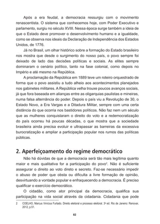 82
Após   a   era   feudal,   a   democracia   ressurgiu   com   o   movimento  
renascentista.  O  sistema  que  conhecemos  hoje,  com  Poder  Executivo  e  
SDUODPHQWRVXUJLXQRVpFXOR;9,,,1HVVDpSRFDVXUJHWDPEpPDLGHLDGH
que  o  Estado  deve  promover  o  desenvolvimento  humano  e  a  igualdade,  
FRPRVHREVHUYDQRVLGHDLVGD'HFODUDomRGH,QGHSHQGrQFLDGRV(VWDGRV
Unidos,  de  1776.
-iQR%UDVLOXPROKDUKLVWyULFRVREUHDIRUPDomRGR(VWDGREUDVLOHLUR
nos  mostra  que  desde  o  surgimento  do  nosso  país,  o  povo  sempre  foi  
GHL[DGR GH ODGR GDV GHFLV}HV SROtWLFDV H VRFLDLV $V HOLWHV VHPSUH
dominaram   o   cenário   político,   tanto   na   fase   colonial,   como   depois   no  
,PSpULRHDWpPHVPRQD5HS~EOLFD
A  proclamação  da  República  em  1889  teve  um  roteiro  orquestrado  de  
forma  que  o  povo  assistiu  a  tudo  alheio  aos  acontecimentos  planejados  
nos  gabinetes  militares.  A  República  velha  trouxe  poucos  avanços  sociais,  
já  que  fora  baseada  em  alianças  entre  as  oligarquias  paulistas  e  mineiras,  
numa  falsa  alternância  do  poder.  Depois  o  país  viu  a  Revolução  de  30,  o  
Estado  Novo,  a  Era  Vargas  e  a  Ditadura  Militar,  sempre  com  uma  certa  
GLVWkQFLDGRTXHRFRUULDQRVEDVWLGRUHVSROtWLFRV1mRID]QHPXPVpFXOR
que   as   mulheres   conquistaram   o   direito   do   voto   e   a   redemocratização  
GR SDtV RFRUUHX Ki SRXFDV GpFDGDV R TXH PRVWUD TXH D VRFLHGDGH
brasileira   ainda   precisa   evoluir   e   ultrapassar   as   barreiras   da   excessiva  
burocratização  e  ampliar  a  participação  popular  nos  rumos  das  políticas  
públicas.
2. Aperfeiçoamento do regime democrático
Não  há  dúvidas  de  que  a  democracia  será  tão  mais  legítima  quanto  
maior   e   mais   qualitativa   for   a   participação   do   povo2
 1mR p VX¿FLHQWH
assegurar  o  direito  ao  voto  direto  e  secreto.  Faz-­se  necessário  impedir  
R DEXVR GH SRGHU TXH REVWD RX GL¿FXOWD D OLYUH IRUPDomR GH RSLQLmR
desvirtuando  a  vontade  popular  e  enfraquecendo  a  democracia.  É  preciso  
TXDOL¿FDURH[HUFtFLRGHPRFUiWLFR
2 FLGDGmR FRPR DWRU SULQFLSDO GD GHPRFUDFLD TXDOL¿FD VXD
SDUWLFLSDomR QD YLGD VRFLDO DWUDYpV GD FLGDGDQLD LGDGDQLD TXH SRGH
2   COELHO,  Marcus  Vinícius  Furtado.  Direito  eleitoral  e  processo  eleitoral.  3a
  ed.  Rio  de  Janeiro:  Renovar,  
2012,  p.51.
 