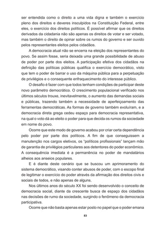 83
VHU HQWHQGLGD FRPR R GLUHLWR D XPD YLGD GLJQD H WDPEpP R H[HUFtFLR
pleno  dos  direitos  e  deveres  insculpidos  na  Constituição  Federal,  entre  
HOHVRH[HUFtFLRGRVGLUHLWRVSROtWLFRVeSRVVtYHOD¿UPDUTXHRVGLUHLWRV
derivados  da  cidadania  não  são  apenas  os  direitos  de  votar  e  ser  votado,  
PDVWDPEpPRGLUHLWRGHRSLQDUVREUHRVUXPRVGRJRYHUQRHVHURXYLGR
pelos  representantes  eleitos  pelos  cidadãos.
A  democracia  atual  não  se  encerra  na  eleição  dos  representantes  do  
povo.  Se  assim  fosse,  seria  deixada  uma  grande  possibilidade  de  abuso  
de   poder   por   parte   dos   eleitos.  A   participação   efetiva   dos   cidadãos   na  
GH¿QLomR GDV SROtWLFDV S~EOLFDV TXDOL¿FD R H[HUFtFLR GHPRFUiWLFR YLVWR
que  tem  o  poder  de  barrar  o  uso  da  máquina  pública  para  a  perpetuação  
GHSULYLOpJLRVHRFRQVHTXHQWHHQIUDTXHFLPHQWRGRLQWHUHVVHS~EOLFR
2GHVD¿RpID]HUFRPTXHWRGRVWHQKDPFRQGLo}HVGHSDUWLFLSDUGHVWH
QRYRSDUkPHWURGHPRFUiWLFR2FUHVFLPHQWRSRSXODFLRQDOYHUL¿FDGRQRV
~OWLPRVVpFXORVWURX[HLQHYLWDYHOPHQWHRDXPHQWRGDVGHPDQGDVVRFLDLV
H S~EOLFDV WUD]HQGR WDPEpP D QHFHVVLGDGH GH DSHUIHLoRDPHQWR GDV
IHUUDPHQWDVGHPRFUiWLFDV$VIRUPDVGHJRYHUQRWDPEpPHYROXtUDPHD
democracia  direta  grega  cedeu  espaço  para  democracia  representativa,  
na  qual  o  voto  dá  ao  eleito  o  poder  para  que  decida  os  rumos  da  sociedade  
em  nome  do  povo.
2FRUUHTXHHVWHPRGRGHJRYHUQRDFDERXSRUFULDUFHUWDGHSHQGrQFLD
SHOR SRGHU SRU SDUWH GRV SROtWLFRV $ ¿P GH TXH FRQVHJXLVVHP D
PDQXWHQomRQRVFDUJRVHOHWLYRVRV³SROtWLFRVSUR¿VVLRQDLV´ODQoDPPmR
GHJDUDQWLDGHSULYLOpJLRVSDUWLFXODUHVDRVGHWHQWRUHVGRSRGHUHFRQ{PLFR
$ FRQVHTXrQFLD LPHGLDWD p D SHUPDQrQFLD QR SRGHU GH PDQGDWiULRV
alheios  aos  anseios  populares.
( p GLDQWH GHVWH FHQiULR TXH VH EXVFRX XP DSULPRUDPHQWR GR
VLVWHPDGHPRFUiWLFRYLVDQGRFRQWHUDEXVRVGHSRGHUFRPRHVFRSR¿QDO
GHOHJLWLPDURH[HUFtFLRGRSRGHUDWUDYpVGDD¿UPDomRGRVGLUHLWRVFLYLVH
sociais  de  todos,  e  não  apenas  de  alguns.
1RV~OWLPRVDQRVGRVpFXOR;;IRLVHQGRGHVHQYROYLGRRFRQFHLWRGH
democracia  social,  diante  da  crescente  busca  de  espaço  dos  cidadãos  
QDVGHFLV}HVGHUXPRGDVRFLHGDGHVXUJLQGRRIHQ{PHQRGDGHPRFUDFLD
participativa.
Ocorre  que  não  basta  apenas  estar  posto  no  papel  que  o  poder  emana  
 