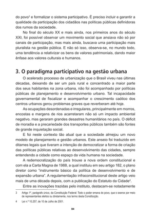 84
do  povo3
  e  formalizar  o  sistema  participativo.  É  preciso  incluir  e  garantir  a  
TXDOLGDGHGDSDUWLFLSDomRGRVFLGDGmRVQDVSROtWLFDVS~EOLFDVGH¿QLGRUDV
dos  rumos  da  sociedade.
1R¿QDOGRVpFXOR;;HPDLVDLQGDQRVSULPHLURVDQRVGRVpFXOR
XXI,  foi  possível  observar  um  movimento  social  que  ansiava  não  só  por  
canais  de  participação,  mas  mais  ainda,  buscava  uma  participação  mais  
pluralista  na  gestão  pública.  E  não  só  isso,  observa-­se,  no  mundo  todo,  
XPDWHQGrQFLDDUHODWLYL]DURVEHQVGHYDORUHVSDWULPRQLDLVGDQGRPDLRU
rQIDVHDRVYDORUHVFXOWXUDLVHKXPDQRV
3. O paradigma participativo na gestão urbana
O  acelerado  processo  de  urbanização  que  o  Brasil  viveu  nas  últimas  
GpFDGDV GHL[DQGR GH VHU XP SDtV UXUDO H FRQFHQWUDGR D PDLRU SDUWH
dos  seus  habitantes  na  zona  urbana,  não  foi  acompanhado  por  políticas  
públicas   de   planejamento   e   desenvolvimento   urbano.   Tal   incapacidade  
JRYHUQDPHQWDO GH ¿VFDOL]DU H DFRPSDQKDU R FUHVFLPHQWR FDyWLFR GRV
FHQWURVXUEDQRVJHURXSUREOHPDVJUDYHVTXHUHYHUEHUDPDWpKRMH
$VRFXSDo}HVGHVRUGHQDGDVHLUUHJXODUHVSULQFLSDOPHQWHHPPRUURV
encostas  e  margens  de  rios  acarretaram  não  só  um  impacto  ambiental  
QHJDWLYRPDVJHUDUDPJUDQGHVGHVDVWUHVKXPDQLWiULRVQRSDtV2Gp¿FLW
GHPRUDGLDHDSUHFDULHGDGHGRVWUDQVSRUWHVS~EOLFRVWDPEpPVmRIRQWHV
de  grande  inquietação  social.
E   foi   neste   contexto   tão   atual   que   a   sociedade   almejou   um   novo  
modelo  de  planejamento  e  gestão  urbanos.  Este  anseio  foi  traduzido  em  
ditames  legais  que  tiveram  a  intenção  de  democratizar  a  forma  de  criação  
das  políticas  públicas  relativas  ao  desenvolvimento  das  cidades,  sempre  
entendendo  a  cidade  como  espaço  da  vida  humana  na  sociedade.  
A   redemocratização   do   país   trouxe   a   nova   ordem   constitucional   e  
com  ela  a  Carta  Magna  de  1988,  a  qual  instituiu  em  seu  artigo  182,  o  plano  
diretor   como   “instrumento   básico   da   política   de   desenvolvimento   e   de  
expansão  urbana”.  A  regulamentação  infraconstitucional  deste  artigo  veio  
PDLVGHXPDGpFDGDGHSRLVFRPDSXEOLFDomRGR(VWDWXWRGDLGDGH4
.  
(QWUHDVLQRYDo}HVWUD]LGDVSHORLQVWLWXWRGHVWDFDPVHQRWDGDPHQWH
3   Artigo  1º,  parágrafo  único,  da  Constituição  Federal:  Todo  o  poder  emana  do  povo,  que  o  exerce  por  meio  
de  representantes  eleitos  ou  diretamente,  nos  termo  desta  Constituição.
4   Lei  n.º  10.257,  de  10  de  Julho  de  2001.
 