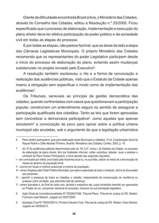 86
'LDQWHGDGL¿FXOGDGHHQFRQWUDGD%UDVLODIRUDR0LQLVWpULRGDVLGDGHV
DWUDYpVGRRQVHOKRGDVLGDGHVHGLWRXD5HVROXomRQž)LFRX
HVSHFL¿FDGRTXHRSURFHVVRGHHODERUDomRLPSOHPHQWDomRHH[HFXomRGR
plano  diretor  deve  ter  efetiva  participação  do  poder  público  e  da  sociedade  
civil  em  todas  as  etapas  do  processo.  
E  por  todas  as  etapas,  não  parece  factível,  que  se  deixe  de  lado  a  etapa  
GDVkPDUDV/HJLVODWLYDV0XQLFLSDLV2SUySULR0LQLVWpULRGDVLGDGHV
recomenda  que  os  representantes  do  poder  Legislativo  participem  desde  
o  início  do  processo  de  elaboração  do  plano,  evitando  assim  mudanças  
substanciais  no  projeto  enviado  pelo  Executivo6
.
$UHVROXomRWDPEpPHVFODUHFHXRULWRHDIRUPDGHFRQYRFDomRH
UHDOL]DomRGDVDXGLrQFLDVS~EOLFDVYLVWRTXHR(VWDWXWRGDLGDGHDSHQDV
LQVHULXDREULJDomRVHPHVSHFL¿FDURPRGRFRPRGHLPSOHPHQWDomRGDV
DXGLrQFLDV7
.
Os   Tribunais,   sensíveis   ao   princípio   da   gestão   democrática   das  
cidades,  quando  confrontados  com  casos  que  questionavam  a  participação  
popular,  construíram  um  entendimento  seguro  no  sentido  de  assegurar  a  
SDUWLFLSDomRTXDOL¿FDGDGRVFLGDGmRV7DQWRDVOHLVTXHIRUHPDSURYDGDV
sem  concretizar  a  democracia  participativa8
,  como  aquelas  que  apenas  
simularem9
   a   convocação   do   povo   para   opinar   sobre   a   política   urbana  
municipal  são  anuladas,  sob  o  argumento  de  que  a  legislação  urbanística  
6   Plano  diretor  participativo:  guia  para  elaboração  pelos  Municípios  e  cidadãos.  2ª  ed.  Coordenação  Geral  de  
Raquel  Rolnik  e  Otilie  Macedo  Pinheiro.  Brasília:  Ministérios  das  Cidades;;  Confea,  2005,  p.  18
7   Art.  8º  As  audiências  públicas  determinadas  pelo  art.  40,  §  4º,  inciso  I,  do  Estatuto  da  Cidade,  no  processo  
GHHODERUDomRGHSODQRGLUHWRUWrPSRU¿QDOLGDGHLQIRUPDUFROKHUVXEVtGLRVGHEDWHUUHYHUHDQDOLVDUR
conteúdo  do  Plano  Diretor  Participativo,  e  deve  atender  aos  seguintes  requisitos:
I  –  ser  convocada  por  edital,  anunciada  pela  imprensa  local  ou,  na  sua  falta,  utilizar  os  meios  de  comunicação  de  
massa  ao  alcance  da  população  local;;
II  –  ocorrer  em  locais  e  horários  acessíveis  à  maioria  da  população;;
III  –  serem  dirigidas  pelo  Poder  Público  Municipal,  que  após  a  exposição  de  todo  o  conteúdo,  abrirá  as  discussões  
aos  presentes;;
IV  –  garantir  a  presença  de  todos  os  cidadãos  e  cidadãs,  independente  de  comprovação  de  residência  ou  
qualquer  outra  condição,  que  assinarão  lista  de  presença;;
9±VHUHPJUDYDGDVHDR¿QDOGHFDGDXPDODYUDGDDUHVSHFWLYDDWDFXMRVFRQWH~GRVGHYHUmRVHUDSHQVDGRV
ao  Projeto  de  Lei,  compondo  memorial  do  processo,  inclusive  na  sua  tramitação  legislativa.
8   Ação  Direta  de  Inconstitucionalidade  Nº  70028427466,  Tribunal  Pleno,  Tribunal  de  Justiça  do  RS,  Relator:  
Francisco  José  Moesch,  Julgado  em  20/07/2009.
9   Apelação  Cível  Nº  70054239314,  Primeira  Câmara  Cível,  Tribunal  de  Justiça  do  RS,  Relator:  Irineu  Mariani,  
Julgado  em  26/06/2013.
 