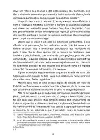 87
GHYH VHU UHÀH[R GRV DQVHLRV H GDV QHFHVVLGDGHV GRV PXQtFLSHV TXH
WrPRGLUHLWRGHH[WHUQiORVSRUPHLRGRVLQVWUXPHQWRVGHHIHWLYDomRGD
GHPRFUDFLDSDUWLFLSDWLYDFRPRpRFDVRGDDXGLrQFLDS~EOLFD10
.
8PSRQWRLPSRUWDQWHHTXHPHUFrGHVWDTXHpTXHQHPR(VWDWXWRH
QHPD5HVROXomRPLQLVWHULDOGH¿QLULDPRQ~PHURGHDXGLrQFLDVS~EOLFDV
que  devem  ser  realizadas  pelos  Poderes  Executivo  e  Legislativo.  Esse  
fato  gera  constantes  críticas  aos  dispositivos  legais,  já  que  deixam  a  cargo  
GRVDJHQWHVS~EOLFRVDGHFLVmRGHTXDQWDVDXGLrQFLDVVmRQHFHVViULDV
para  cumprir  o  mandamento  legal.
2FRUUH TXH R %UDVLO p XP SDtV GH GLPHQV}HV FRQWLQHQWDLV R TXH
GL¿FXOWD XPD SDGURQL]DomR GDV UHDOLGDGHV ORFDLV 1mR Ki FRPR D OHL
federal   abranger   toda   a   diversidade   populacional   dos   municípios   do  
país.   E   isso   não   se   deve   apenas   com   o   número   de   habitantes,   mas  
WDPEpPHSULQFLSDOPHQWHFRPRQtYHOGHSDUWLFLSDomRSRSXODUGHFDGD
FRPXQLGDGH3HTXHQDVFLGDGHVTXHQmRSRVVXHPtQGLFHVVLJQL¿FDWLYRV
de  desenvolvimento  industrial  certamente  ensejarão  um  número  diferente  
GHDXGLrQFLDVS~EOLFDVGRTXHDTXHODVTXHSRVVXHPREUDVGHLPSDFWR
DPELHQWDOFRPRXVLQDVKLGUHOpWULFDVSRUH[HPSOR
$OJXQVPXQLFtSLRVUHJXODPHQWDUDPDTXHVWmRDWUDYpVGHVXDV/HLV
2UJkQLFDVFRPRpRFDVRGH6mR3DXORTXHHVWDEHOHFHXQ~PHURPtQLPR
GHDXGLrQFLDVQR3RGHU/HJLVODWLYR11
0HVPRDSyVPDLVGHXPDGpFDGDGHSRLVGDHQWUDGDHPYLJRUGR
(VWDWXWRYHUL¿FDVHDQHFHVVLGDGHGHH[SORUDomRPDLVDWHQWDGDVQRUPDV
que  garantem  a  atividade  participativa  do  povo  na  criação  legislativa.
1mRKiG~YLGDVGHTXHDVDXGLrQFLDVFDUUHJDPXPSDSHOIXQGDPHQWDO
para  o  enriquecimento  dos  debates,  não  só  porque  a  comunidade  possa  
WHU YR] SDUD VHXV DQVHLRV PDV WDPEpP SRUTXH FRP HQYROYLPHQWR GH
todos  os  segmentos  sociais  e  econômicos,  a  implementação  das  diretrizes  
do  Plano  ocorrerá  de  forma  natural.  Isso  porque  a  população  irá  conhecer  
R FRQWH~GR GD OHL VDEHQGR R TXH p SHUPLWLGR TXDLV DV IHUUDPHQWDV
10   Ação  de  Inconstitucionalidade,  100110030515,  Tribunal  Pleno,  Tribunal  de  Justiça  do  Estado  do  Espírito  
Santo,    Relator  Carlos  Simões  Fonseca,  Julgado  em  08/03/2012.
11   Art.  41.  A  Câmara  Municipal,  através  de  suas  Comissões  permanentes,  na  forma  regimental  e  mediante  
prévia  e  ampla  publicidade,  convocará  obrigatoriamente  pelo  menos  2  (duas)  audiências  públicas  durante  
a  tramitação  de  projetos  de  lei  que  versem  sobre:
I  -­  Plano  Diretor
(...)
 