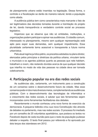 88
de   planejamento   urbano   estão   inseridas   na   legislação.   Dessa   forma,   o  
FRQWUROHHD¿VFDOL]DomRVHGDUmRGHPDQHLUDQDWXUDOWHQGRDSRSXODomR
como  aliada.
$DXGLrQFLDS~EOLFDWHPFRPRFDUDFWHUtVWLFDPDLVPDUFDQWHRIDWRGH
VHUOHJLWLPDGRUDGDVGHFLV}HVWRPDGDVGXUDQWHDWUDPLWDomRGRSURMHWR
GH OHL GDQGR WUDQVSDUrQFLD H YHUGDGHLUR FRQWUROH VRFLDO DR SURFHVVR
legislativo.
,PSHULRVR TXH VH REVHUYH TXH QmR Vy HQWLGDGHV LQVWLWXLo}HV H
RUJDQL]Do}HVSRGHPSDUWLFLSDUHRSLQDUQDVDXGLrQFLDV2FLGDGmRFRPXP
interessado  no  planejamento,  mesmo  sem  qualquer  representação  está  
apto   para   expor   suas   demandas,   sem   qualquer   impedimento.   Essa  
pluralidade   certamente   torna   acessível   e   transparente   a   futura   norma  
urbanística.
Pelo  atual  regime  jurídico  pátrio,  os  preceitos  adotados  no  plano  diretor,  
elencados  pelos  princípios  e  diretrizes  da  política  urbana,  vinculam  tanto  
o  município  e  os  agentes  públicos  quanto  as  pessoas  que  nele  habitam,  
trabalham  e  vivem,  não  restando  dúvidas  acerca  de  que  qualquer  decisão  
TXHLQWHU¿UDQRPRGRGHYLGDGDVSHVVRDVQDFLGDGHGHYDVHUWRPDGD
coletivamente.
4. Participação popular na era das redes sociais
$V DXGLrQFLDV VmR FHUWDPHQWH XP LQVWUXPHQWR SDUD D FRQVWUXomR
de   um   consenso   sobre   o   desenvolvimento   futuro   da   cidade.   Mas   esse  
FRQVHQVRSRGHYLUGRVPDLVGLYHUVRVPHLRVFRPSOHPHQWDQGRDVDXGLrQFLDV
públicas.   Com   o   desenvolvimento   das   tecnologias   de   informática   e  
R FUHVFLPHQWR GDV UHGHV VRFLDLV p VDOXWDU TXH WDLV IHUUDPHQWDV VHMDP
incorporadas  como  ferramentas  facilitadoras  dos  debates.
Recentemente  o  mundo  conheceu  uma  nova  forma  de  exercício  da  
GHPRFUDFLD$SHTXHQD,VOkQGLDFULRXVXDQRYDRQVWLWXLomRQmRDWUDYpV
de  debates  no  parlamento,  mas  nas  redes  sociais.  O  processo  foi  mediado  
por  um  conselho  de  25  voluntários  apartidários,  que  postava  os  textos  no  
Facebook  depois  de  cada  reunião  para  que  o  resto  da  população  pudesse  
GHEDWHUDUHVSHLWR2WH[WR¿QDOSDVVRXSRUUHIHUHQGRHIRLDSURYDGRSRU
dois  terços  dos  islandeses  em  2012.
 
