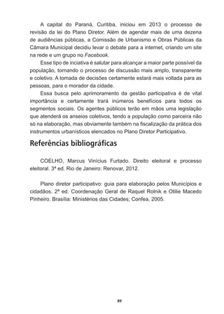 89
A   capital   do   Paraná,   Curitiba,   iniciou   em   2013   o   processo   de  
UHYLVmRGDOHLGR3ODQR'LUHWRU$OpPGHDJHQGDUPDLVGHXPDGH]HQD
GHDXGLrQFLDVS~EOLFDVDRPLVVmRGH8UEDQLVPRH2EUDV3~EOLFDVGD
Câmara  Municipal  decidiu  levar  o  debate  para  a  internet,  criando  um  site  
na  rede  e  um  grupo  no  Facebook.
(VVHWLSRGHLQFLDWLYDpVDOXWDUSDUDDOFDQoDUDPDLRUSDUWHSRVVtYHOGD
população,  tornando  o  processo  de  discussão  mais  amplo,  transparente  
HFROHWLYR$WRPDGDGHGHFLV}HVFHUWDPHQWHHVWDUiPDLVYROWDGDSDUDDV
pessoas,  para  o  morador  da  cidade.
(VVD EXVFD SHOR DSULPRUDPHQWR GD JHVWmR SDUWLFLSDWLYD p GH YLWDO
importância   e   certamente   trará   inúmeros   benefícios   para   todos   os  
segmentos  sociais.  Os  agentes  públicos  terão  em  mãos  uma  legislação  
que  atenderá  os  anseios  coletivos,  tendo  a  população  como  parceira  não  
VyQDHODERUDomRPDVREYLDPHQWHWDPEpPQD¿VFDOL]DomRGDSUiWLFDGRV
instrumentos  urbanísticos  elencados  no  Plano  Diretor  Participativo.
Referências bibliográficas
COELHO,   Marcus   Vinícius   Furtado.   Direito   eleitoral   e   processo  
HOHLWRUDOHG5LRGH-DQHLUR5HQRYDU
Plano  diretor  participativo:  guia  para  elaboração  pelos  Municípios  e  
cidadãos.  2ª  ed.  Coordenação  Geral  de  Raquel  Rolnik  e  Otilie  Macedo  
3LQKHLUR%UDVtOLD0LQLVWpULRVGDVLGDGHVRQIHD
 